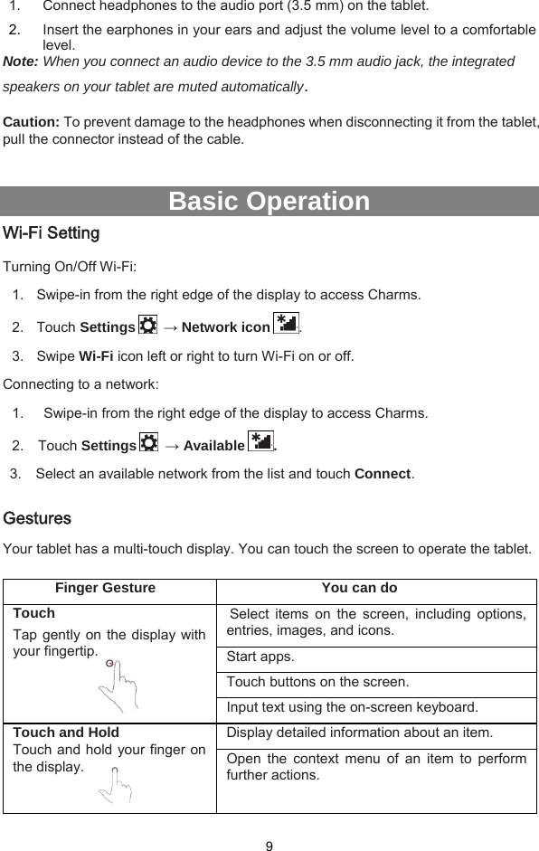  9 1.  Connect headphones to the audio port (3.5 mm) on the tablet.   2.  Insert the earphones in your ears and adjust the volume level to a comfortable level. Note: When you connect an audio device to the 3.5 mm audio jack, the integrated speakers on your tablet are muted automatically.  Caution: To prevent damage to the headphones when disconnecting it from the tablet, pull the connector instead of the cable.   Basic Operation Wi-Fi Setting Turning On/Off Wi-Fi: 1.  Swipe-in from the right edge of the display to access Charms.   2.  Touch Settings   → Network icon . 3.  Swipe Wi-Fi icon left or right to turn Wi-Fi on or off. Connecting to a network: 1.   Swipe-in from the right edge of the display to access Charms.   2.   Touch Settings   → Available . 3.    Select an available network from the list and touch Connect.  Gestures Your tablet has a multi-touch display. You can touch the screen to operate the tablet.    Finger Gesture  You can do Touch Tap gently on the display with your fingertip.   Select items on the screen, including options, entries, images, and icons. Start apps. Touch buttons on the screen. Input text using the on-screen keyboard. Touch and Hold Touch and hold your finger on the display.   Display detailed information about an item. Open the context menu of an item to perform further actions. 