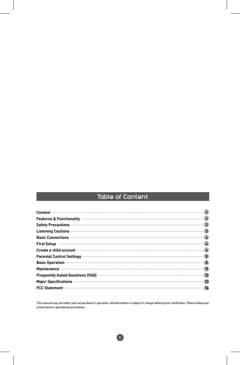 1Table of ContentThis manual may not reflect your actual device’s operation. All information is subject to change without prior notification. Please follow your actual device’s operational procedures.Content  ---------------------------------------------------------------------------------------------2Features &amp; Functionality ---------------------------------------------------------------------------2Safety Precautions ---------------------------------------------------------------------------------2Listening Cautions ----------------------------------------------------------------------------------3Basic Connections ----------------------------------------------------------------------------------4First Setup  -----------------------------------------------------------------------------------------4Create a child account ------------------------------------------------------------------------------4Parental Control Settings  --------------------------------------------------------------------------5Basic Operation -------------------------------------------------------------------------------------8Maintenance --------------------------------------------------------------------------------------- 11Frequently Asked Questions (FAQ) ---------------------------------------------------------------- 12Major Specifications ------------------------------------------------------------------------------- 13FCC Statement ------------------------------------------------------------------------------------- 14