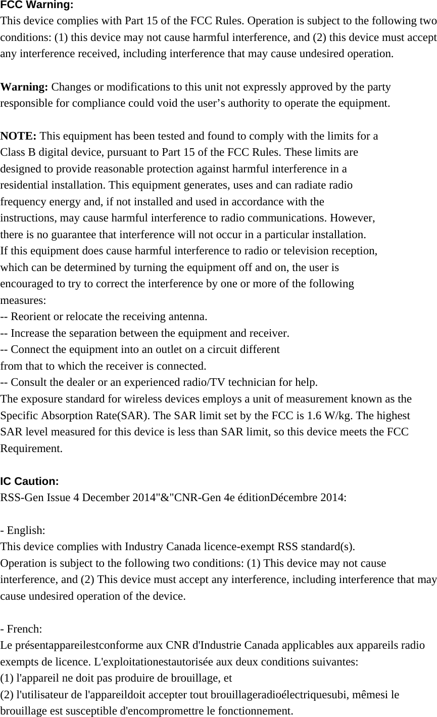 FCC Warning:   This device complies with Part 15 of the FCC Rules. Operation is subject to the following two conditions: (1) this device may not cause harmful interference, and (2) this device must accept any interference received, including interference that may cause undesired operation.  Warning: Changes or modifications to this unit not expressly approved by the party responsible for compliance could void the user’s authority to operate the equipment.  NOTE: This equipment has been tested and found to comply with the limits for a Class B digital device, pursuant to Part 15 of the FCC Rules. These limits are designed to provide reasonable protection against harmful interference in a residential installation. This equipment generates, uses and can radiate radio frequency energy and, if not installed and used in accordance with the instructions, may cause harmful interference to radio communications. However, there is no guarantee that interference will not occur in a particular installation. If this equipment does cause harmful interference to radio or television reception, which can be determined by turning the equipment off and on, the user is encouraged to try to correct the interference by one or more of the following measures: -- Reorient or relocate the receiving antenna. -- Increase the separation between the equipment and receiver. -- Connect the equipment into an outlet on a circuit different from that to which the receiver is connected. -- Consult the dealer or an experienced radio/TV technician for help. The exposure standard for wireless devices employs a unit of measurement known as the Specific Absorption Rate(SAR). The SAR limit set by the FCC is 1.6 W/kg. The highest SAR level measured for this device is less than SAR limit, so this device meets the FCC Requirement.  IC Caution: RSS-Gen Issue 4 December 2014&quot;&amp;&quot;CNR-Gen 4e éditionDécembre 2014:  - English:   This device complies with Industry Canada licence-exempt RSS standard(s).   Operation is subject to the following two conditions: (1) This device may not cause interference, and (2) This device must accept any interference, including interference that may cause undesired operation of the device.  - French: Le présentappareilestconforme aux CNR d&apos;Industrie Canada applicables aux appareils radio exempts de licence. L&apos;exploitationestautorisée aux deux conditions suivantes:   (1) l&apos;appareil ne doit pas produire de brouillage, et   (2) l&apos;utilisateur de l&apos;appareildoit accepter tout brouillageradioélectriquesubi, mêmesi le brouillage est susceptible d&apos;encompromettre le fonctionnement. 