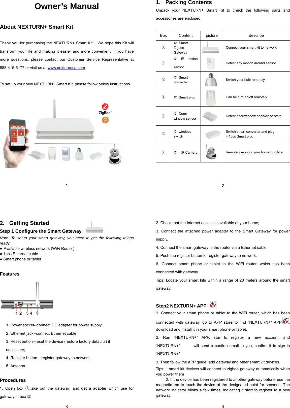  About  Thank youtransform more que888-415-5 To set up  OwNEXTURN+u for purchasingyour life and mestions, please c5177 or visit us ayour new NEXTU1wner’s M+ Smart Kit  the NEXTURN+making it easier acontact our Cusat www.nexturnusURN+ Smart Kit, Manual + Smart Kit!    Weand more convestomer Service sa.com , please follow be e hope this Kit wenient. If you havRepresentative elow instructionswill ve at s. 21. Packing Contents Unpack your NEXTURN+ Smart Kit to check the following parts and accessories are enclosed:  Box Content picture  describe ① X1 Smart Zigbee Gateway  Connect your smart kit to network ② X1 IR motion sensor  Detect any motion around sensor ③ X1 Smart converter   Switch your bulb remotely ④ X1 Smart plug  Can be turn on/off remotely ⑤ X1 Door/ window sensor  Detect door/window open/close state ⑥ X1 wireless switch   Switch smart converter and plug 4 1pcs Smart plug ⑦ X1  IP Camera Remotely monitor your home or office    32. Getting Started Step 1 Configure the Smart Gateway Note: To setup your smart gateway, you need to get the following things ready ● Available wireless network (WiFi Router) ● 1pcs Ethernet cable ● Smart phone or tablet  Features       Procedures 1. Open box ①,take out the gateway, and get a adapter which use for gateway in box ② 1. Power socket--connect DC adapter for power supply; 2. Ethernet jack--connect Ethernet cable 3. Reset button--reset the device (restore factory defaults) if necessary; 4. Register button – register gateway to network 5. Antenna42. Check that the Internet access is available at your home; 3. Connect the attached power adapter to the Smart Gateway for power supply. 4. Connect the smart gateway to the router via a Ethernet cable. 5. Push the register button to register gateway to network. 6. Connect smart phone or tablet to the WiFi router, which has been connected with gateway. Tips: Locate your smart kits within a range of 20 meters around the smart gateway.  Step2 NEXTURN+ APP   1. Connect your smart phone or tablet to the WiFi router, which has been connected with gateway, go to APP store to find “NEXTURN+” APP , download and install it in your smart phone or tablet. 2. Run “NEXTURN+” APP, star to register a new account, and “NEXTURN+”  will send a confirm email to you,　　　  confirm it to sign in “NEXTURN+” 3. Then follow the APP guide, add gateway and other smart kit devices.   Tips: 1.smart kit devices will connect to zigbee gateway automatically when you power them           2. If the device has been registered to another gateway before, use the magnetic rod to touch the device at the designated point for seconds. The network indicator blinks a few times, indicating it start to register to a new gateway. 