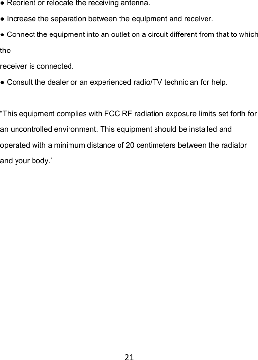 21● Reorient or relocate the receiving antenna. ● Increase the separation between the equipment and receiver. ● Connect the equipment into an outlet on a circuit different from that to which the  receiver is connected. ● Consult the dealer or an experienced radio/TV technician for help.  “This equipment complies with FCC RF radiation exposure limits set forth for an uncontrolled environment. This equipment should be installed and operated with a minimum distance of 20 centimeters between the radiator and your body.” 