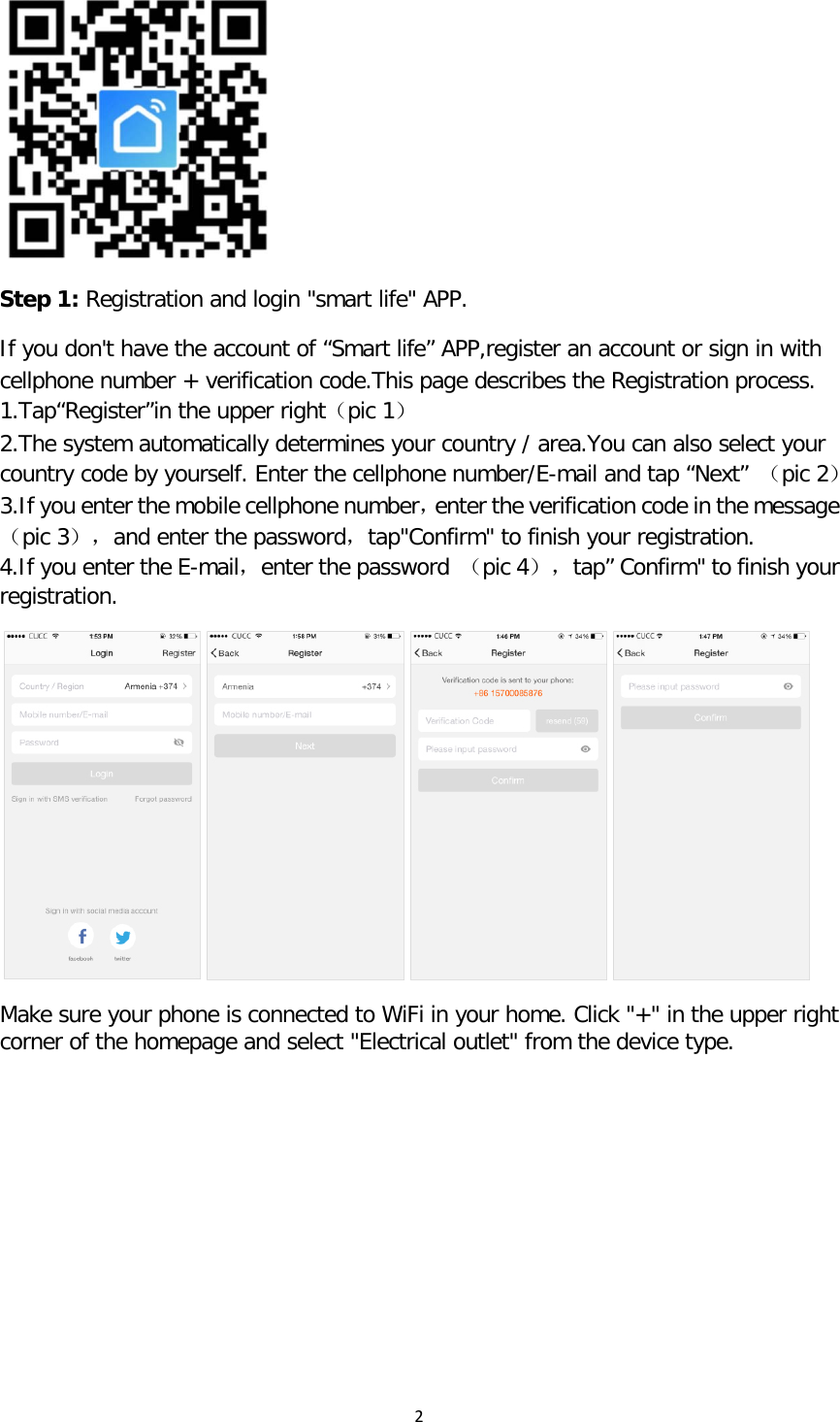 2   Step 1: Registration and login &quot;smart life&quot; APP.  If you don&apos;t have the account of “Smart life” APP,register an account or sign in with cellphone number + verification code.This page describes the Registration process. 1.Tap“Register”in the upper right（pic 1） 2.The system automatically determines your country / area.You can also select your country code by yourself. Enter the cellphone number/E-mail and tap “Next” （pic 2） 3.If you enter the mobile cellphone number，enter the verification code in the message（pic 3），and enter the password，tap&quot;Confirm&quot; to finish your registration. 4.If you enter the E-mail，enter the password  （pic 4），tap” Confirm&quot; to finish your registration.  Make sure your phone is connected to WiFi in your home. Click &quot;+&quot; in the upper right corner of the homepage and select &quot;Electrical outlet&quot; from the device type. 