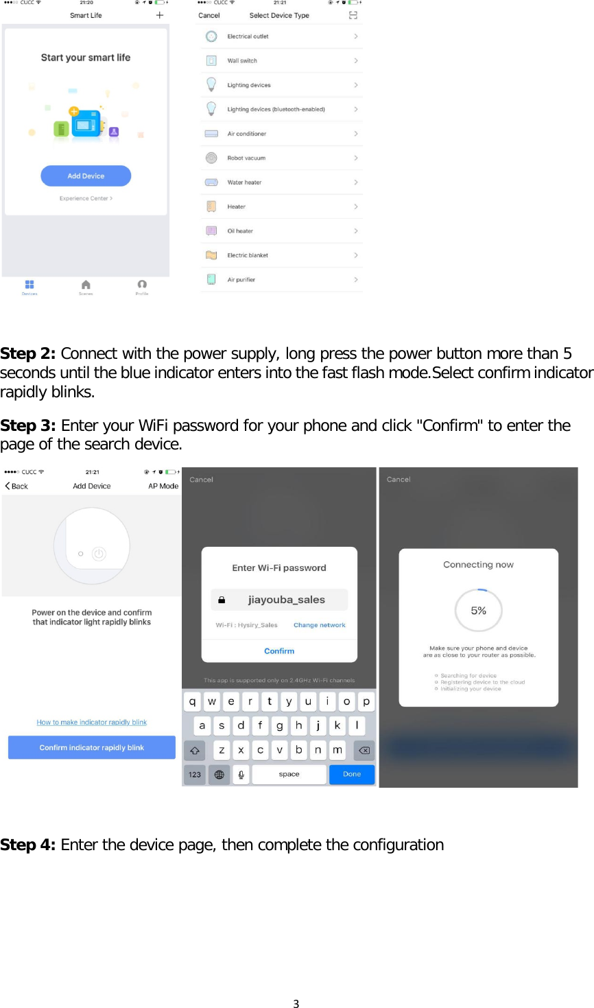 3        Step 2: Connect with the power supply, long press the power button more than 5 seconds until the blue indicator enters into the fast flash mode.Select confirm indicator rapidly blinks. Step 3: Enter your WiFi password for your phone and click &quot;Confirm&quot; to enter the page of the search device.    Step 4: Enter the device page, then complete the configuration  