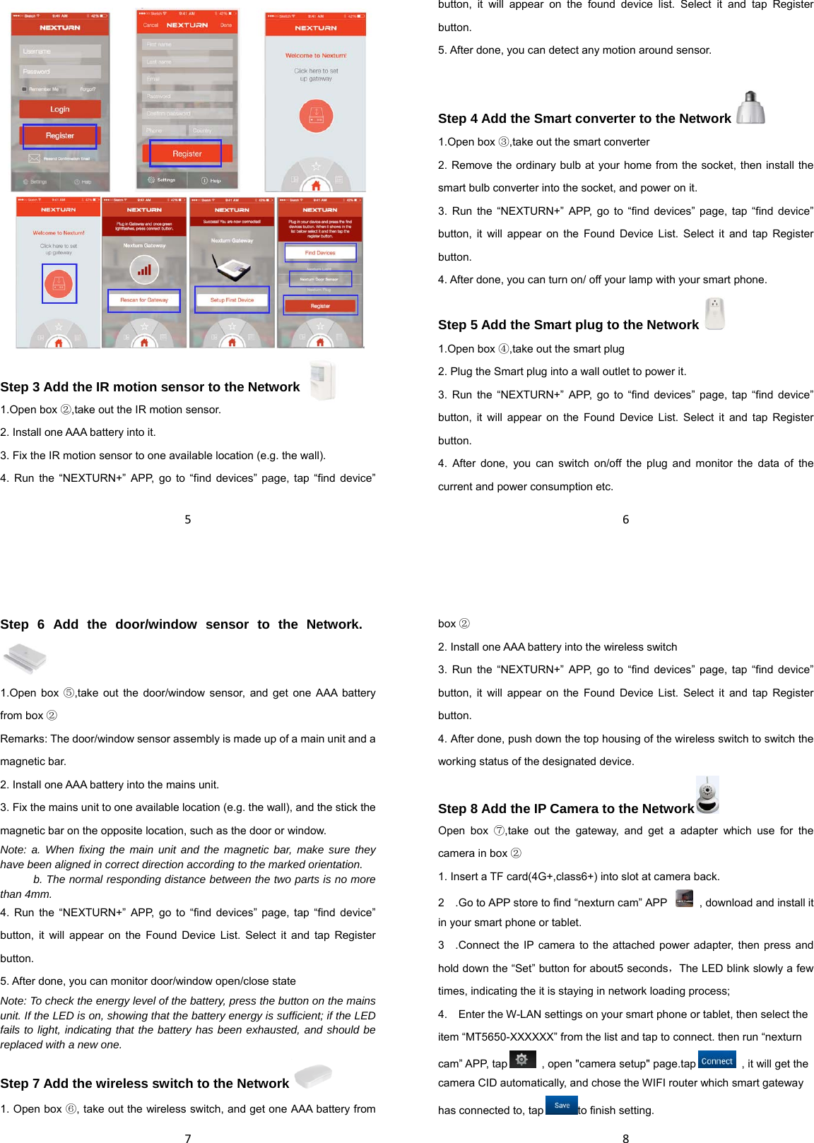 5    Step 3 Add the IR motion sensor to the Network   1.Open box ②,take out the IR motion sensor. 2. Install one AAA battery into it. 3. Fix the IR motion sensor to one available location (e.g. the wall). 4. Run the “NEXTURN+” APP, go to “find devices” page, tap “find device” 6button, it will appear on the found device list. Select it and tap Register button. 5. After done, you can detect any motion around sensor.  Step 4 Add the Smart converter to the Network  1.Open box ③,take out the smart converter 2. Remove the ordinary bulb at your home from the socket, then install the smart bulb converter into the socket, and power on it. 3. Run the “NEXTURN+” APP, go to “find devices” page, tap “find device” button, it will appear on the Found Device List. Select it and tap Register button. 4. After done, you can turn on/ off your lamp with your smart phone. Step 5 Add the Smart plug to the Network  1.Open box ④,take out the smart plug 2. Plug the Smart plug into a wall outlet to power it. 3. Run the “NEXTURN+” APP, go to “find devices” page, tap “find device” button, it will appear on the Found Device List. Select it and tap Register button. 4. After done, you can switch on/off the plug and monitor the data of the current and power consumption etc. 7Step 6 Add the door/window sensor to the Network.　 1.Open box ⑤,take out the door/window sensor, and get one AAA battery from box ② Remarks: The door/window sensor assembly is made up of a main unit and a magnetic bar. 2. Install one AAA battery into the mains unit. 3. Fix the mains unit to one available location (e.g. the wall), and the stick the magnetic bar on the opposite location, such as the door or window. Note: a. When fixing the main unit and the magnetic bar, make sure they have been aligned in correct direction according to the marked orientation.            b. The normal responding distance between the two parts is no more than 4mm. 4. Run the “NEXTURN+” APP, go to “find devices” page, tap “find device” button, it will appear on the Found Device List. Select it and tap Register button. 5. After done, you can monitor door/window open/close state Note: To check the energy level of the battery, press the button on the mains unit. If the LED is on, showing that the battery energy is sufficient; if the LED fails to light, indicating that the battery has been exhausted, and should be replaced with a new one. Step 7 Add the wireless switch to the Network  1. Open box ⑥, take out the wireless switch, and get one AAA battery from 8box ② 2. Install one AAA battery into the wireless switch 3. Run the “NEXTURN+” APP, go to “find devices” page, tap “find device” button, it will appear on the Found Device List. Select it and tap Register button. 4. After done, push down the top housing of the wireless switch to switch the working status of the designated device. Step 8 Add the IP Camera to the Network  Open box ⑦,take out the gateway, and get a adapter which use for the camera in box ② 1. Insert a TF card(4G+,class6+) into slot at camera back. 2.　Go to APP store to find “nexturn cam” APP   , download and install it in your smart phone or tablet. 3　.Connect the IP camera to the attached power adapter, then press and hold down the “Set” button for about5 seconds，The LED blink slowly a few times, indicating the it is staying in network loading process; 4. Enter the W　-LAN settings on your smart phone or tablet, then select the item “MT5650-XXXXXX” from the list and tap to connect. then run “nexturn cam” APP, tap   , open &quot;camera setup&quot; page.tap   , it will get the camera CID automatically, and chose the WIFI router which smart gateway has connected to, tap to finish setting. 