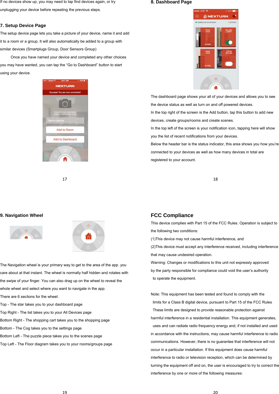 17If no devices show up, you may need to tap find devices again, or try unplugging your device before repeating the previous steps.  7. Setup Device Page The setup device page lets you take a picture of your device, name it and add it to a room or a group. It will also automatically be added to a group with similar devices (Smartplugs Group, Door Sensors Group)     Once you have named your device and completed any other choices you may have wanted, you can tap the “Go to Dashboard” button to start using your device.   188. Dashboard Page  The dashboard page shows your all of your devices and allows you to see the device status as well as turn on and off powered devices. In the top right of the screen is the Add button, tap this button to add new devices, create groups/rooms and create scenes.   In the top left of the screen is your notification icon, tapping here will show you the list of recent notifications from your devices. Below the header bar is the status indicator, this area shows you how you’re connected to your devices as well as how many devices in total are registered to your account.  199. Navigation Wheel  The Navigation wheel is your primary way to get to the area of the app .you care about at that instant. The wheel is normally half hidden and rotates with the swipe of your finger. You can also drag up on the wheel to reveal the whole wheel and select where you want to navigate in the app.   There are 6 sections for the wheel: Top - The star takes you to your dashboard page Top Right - The list takes you to your All Devices page Bottom Right - The shopping cart takes you to the shopping page Bottom - The Cog takes you to the settings page Bottom Left - The puzzle piece takes you to the scenes page Top Left - The Floor diagram takes you to your rooms/groups page      20FCC Compliance This device complies with Part 15 of the FCC Rules. Operation is subject to the following two conditions: (1)This device may not cause harmful interference, and (2)This device must accept any interference received, including interference that may cause undesired operation. Warning: Changes or modifications to this unit not expressly approved   by the party responsible for compliance could void the user’s authority   to operate the equipment.  Note: This equipment has been tested and found to comply with the   limits for a Class B digital device, pursuant to Part 15 of the FCC Rules.   These limits are designed to provide reasonable protection against   harmful interference in a residential installation. This equipment generates,   uses and can radiate radio frequency energy and, if not installed and used   in accordance with the instructions, may cause harmful interference to radio   communications. However, there is no guarantee that interference will not   occur in a particular installation. If this equipment does cause harmful interference to radio or television reception, which can be determined by turning the equipment off and on, the user is encouraged to try to correct the interference by one or more of the following measures:  