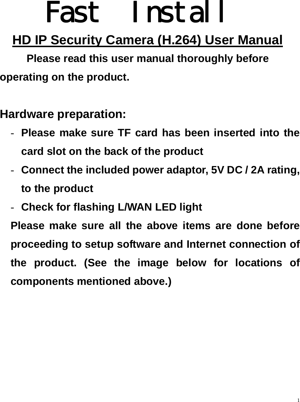    1            Fast  Install HD IP Security Camera (H.264) User Manual  Please read this user manual thoroughly before operating on the product.  Hardware preparation: - Please make sure TF card has been inserted into the card slot on the back of the product   - Connect the included power adaptor, 5V DC / 2A rating, to the product - Check for flashing L/WAN LED light Please make sure all the above items are done before proceeding to setup software and Internet connection of the product. (See the image below for locations of components mentioned above.) 