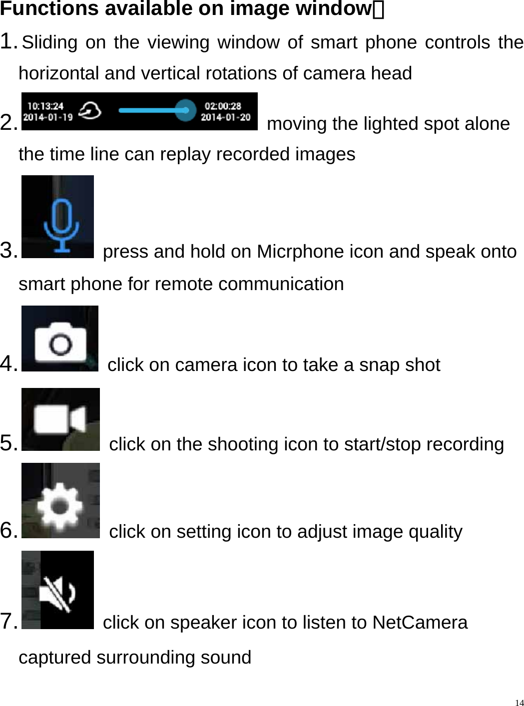    14 Functions available on image window： 1. Sliding on the viewing window of smart phone controls the horizontal and vertical rotations of camera head 2.    moving the lighted spot alone the time line can replay recorded images 3.    press and hold on Micrphone icon and speak onto smart phone for remote communication 4.    click on camera icon to take a snap shot 5.    click on the shooting icon to start/stop recording 6.    click on setting icon to adjust image quality 7.    click on speaker icon to listen to NetCamera   captured surrounding sound   