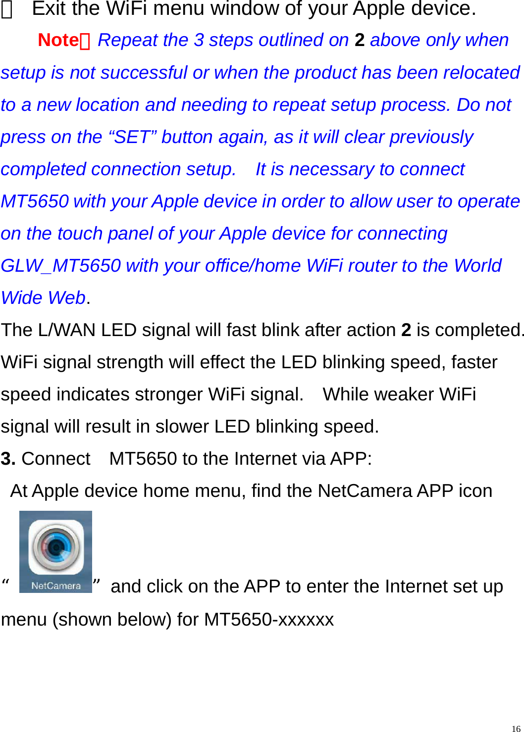    16③  Exit the WiFi menu window of your Apple device. Note：Repeat the 3 steps outlined on 2 above only when setup is not successful or when the product has been relocated to a new location and needing to repeat setup process. Do not press on the “SET” button again, as it will clear previously completed connection setup.    It is necessary to connect MT5650 with your Apple device in order to allow user to operate on the touch panel of your Apple device for connecting GLW_MT5650 with your office/home WiFi router to the World Wide Web. The L/WAN LED signal will fast blink after action 2 is completed. WiFi signal strength will effect the LED blinking speed, faster speed indicates stronger WiFi signal.    While weaker WiFi signal will result in slower LED blinking speed. 3. Connect    MT5650 to the Internet via APP: At Apple device home menu, find the NetCamera APP icon “”and click on the APP to enter the Internet set up menu (shown below) for MT5650-xxxxxx 