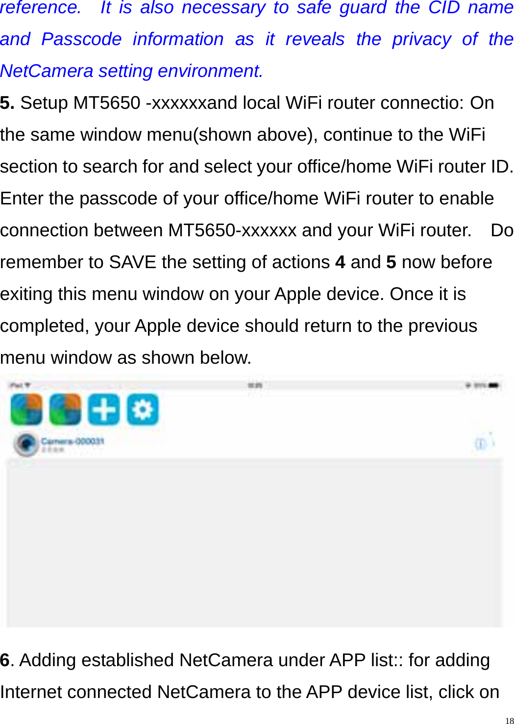   18reference.  It is also necessary to safe guard the CID name and Passcode information as it reveals the privacy of the NetCamera setting environment. 5. Setup MT5650 -xxxxxxand local WiFi router connectio: On the same window menu(shown above), continue to the WiFi section to search for and select your office/home WiFi router ID.   Enter the passcode of your office/home WiFi router to enable connection between MT5650-xxxxxx and your WiFi router.    Do remember to SAVE the setting of actions 4 and 5 now before exiting this menu window on your Apple device. Once it is completed, your Apple device should return to the previous menu window as shown below.   6. Adding established NetCamera under APP list:: for adding Internet connected NetCamera to the APP device list, click on 
