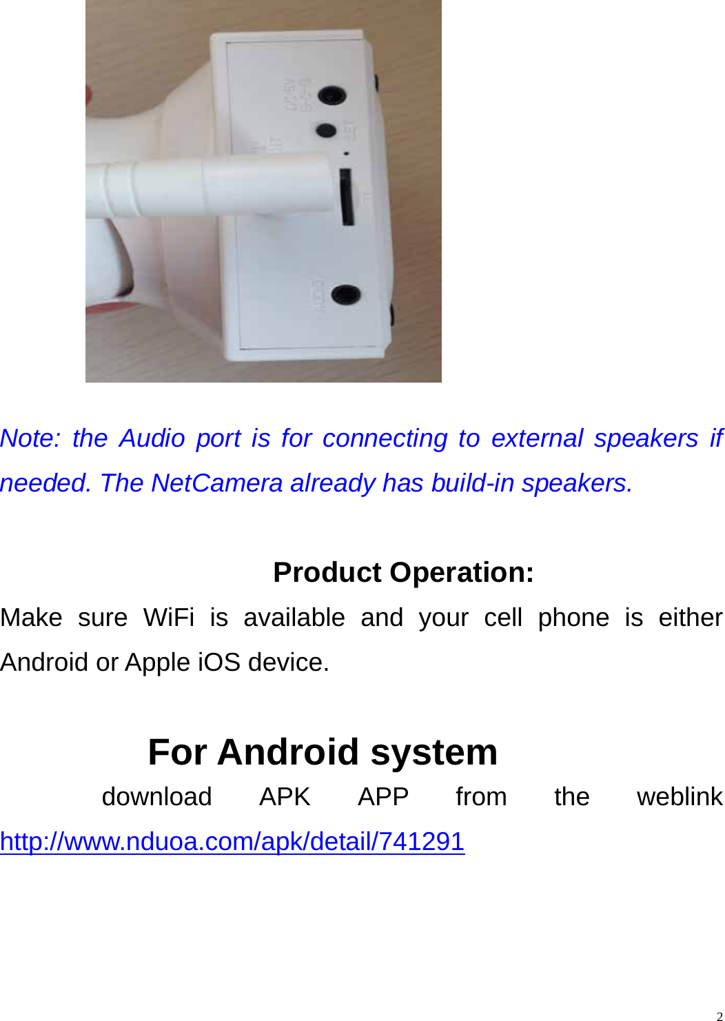    2    Note: the Audio port is for connecting to external speakers if needed. The NetCamera already has build-in speakers.  Product Operation: Make sure WiFi is available and your cell phone is either Android or Apple iOS device.  For Android system download APK APP from the weblink  http://www.nduoa.com/apk/detail/741291 