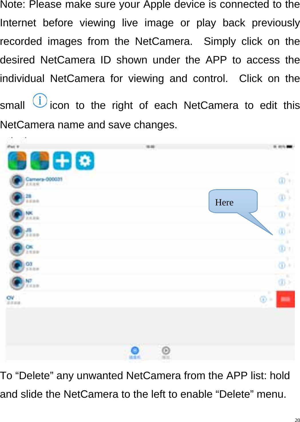    20Note: Please make sure your Apple device is connected to the Internet before viewing live image or play back previously recorded images from the NetCamera.  Simply click on the desired NetCamera ID shown under the APP to access the individual NetCamera for viewing and control.  Click on the small  icon to the right of each NetCamera to edit this NetCamera name and save changes.  To “Delete” any unwanted NetCamera from the APP list: hold and slide the NetCamera to the left to enable “Delete” menu.Here 