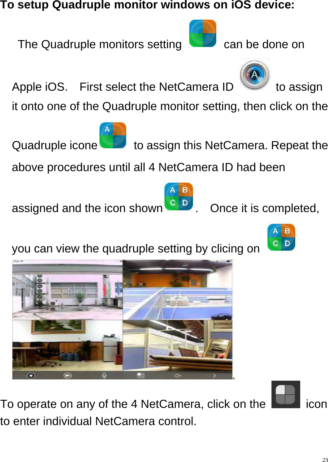    23To setup Quadruple monitor windows on iOS device:   The Quadruple monitors setting    can be done on Apple iOS.    First select the NetCamera ID   to assign it onto one of the Quadruple monitor setting, then click on the Quadruple icone   to assign this NetCamera. Repeat the above procedures until all 4 NetCamera ID had been assigned and the icon shown .  Once it is completed, you can view the quadruple setting by clicing on    To operate on any of the 4 NetCamera, click on the   icon to enter individual NetCamera control.  