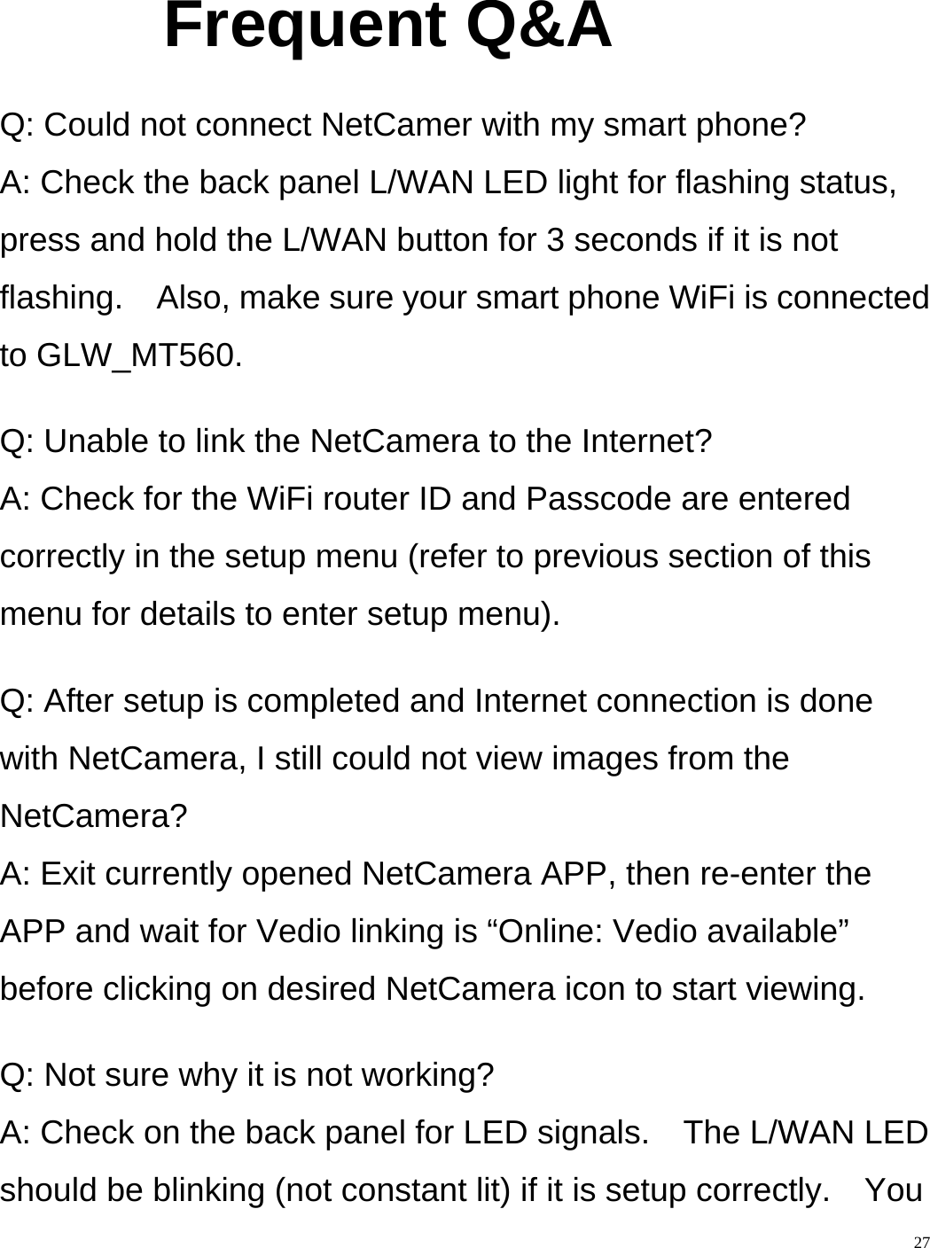    27 Frequent Q&amp;A  Q: Could not connect NetCamer with my smart phone? A: Check the back panel L/WAN LED light for flashing status, press and hold the L/WAN button for 3 seconds if it is not flashing.    Also, make sure your smart phone WiFi is connected to GLW_MT560.  Q: Unable to link the NetCamera to the Internet? A: Check for the WiFi router ID and Passcode are entered correctly in the setup menu (refer to previous section of this menu for details to enter setup menu).  Q: After setup is completed and Internet connection is done with NetCamera, I still could not view images from the NetCamera? A: Exit currently opened NetCamera APP, then re-enter the APP and wait for Vedio linking is “Online: Vedio available” before clicking on desired NetCamera icon to start viewing.  Q: Not sure why it is not working? A: Check on the back panel for LED signals.    The L/WAN LED should be blinking (not constant lit) if it is setup correctly.    You 