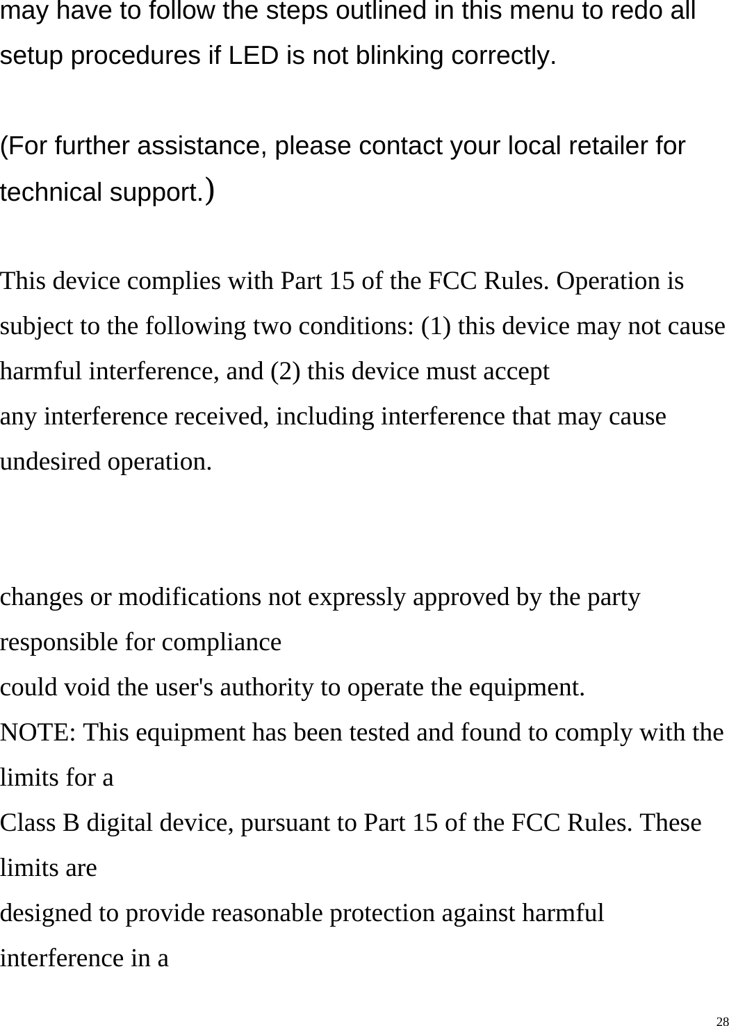    28may have to follow the steps outlined in this menu to redo all setup procedures if LED is not blinking correctly.  (For further assistance, please contact your local retailer for technical support.)  This device complies with Part 15 of the FCC Rules. Operation is subject to the following two conditions: (1) this device may not cause harmful interference, and (2) this device must accept any interference received, including interference that may cause undesired operation.   changes or modifications not expressly approved by the party responsible for compliance could void the user&apos;s authority to operate the equipment. NOTE: This equipment has been tested and found to comply with the limits for a Class B digital device, pursuant to Part 15 of the FCC Rules. These limits are designed to provide reasonable protection against harmful interference in a 