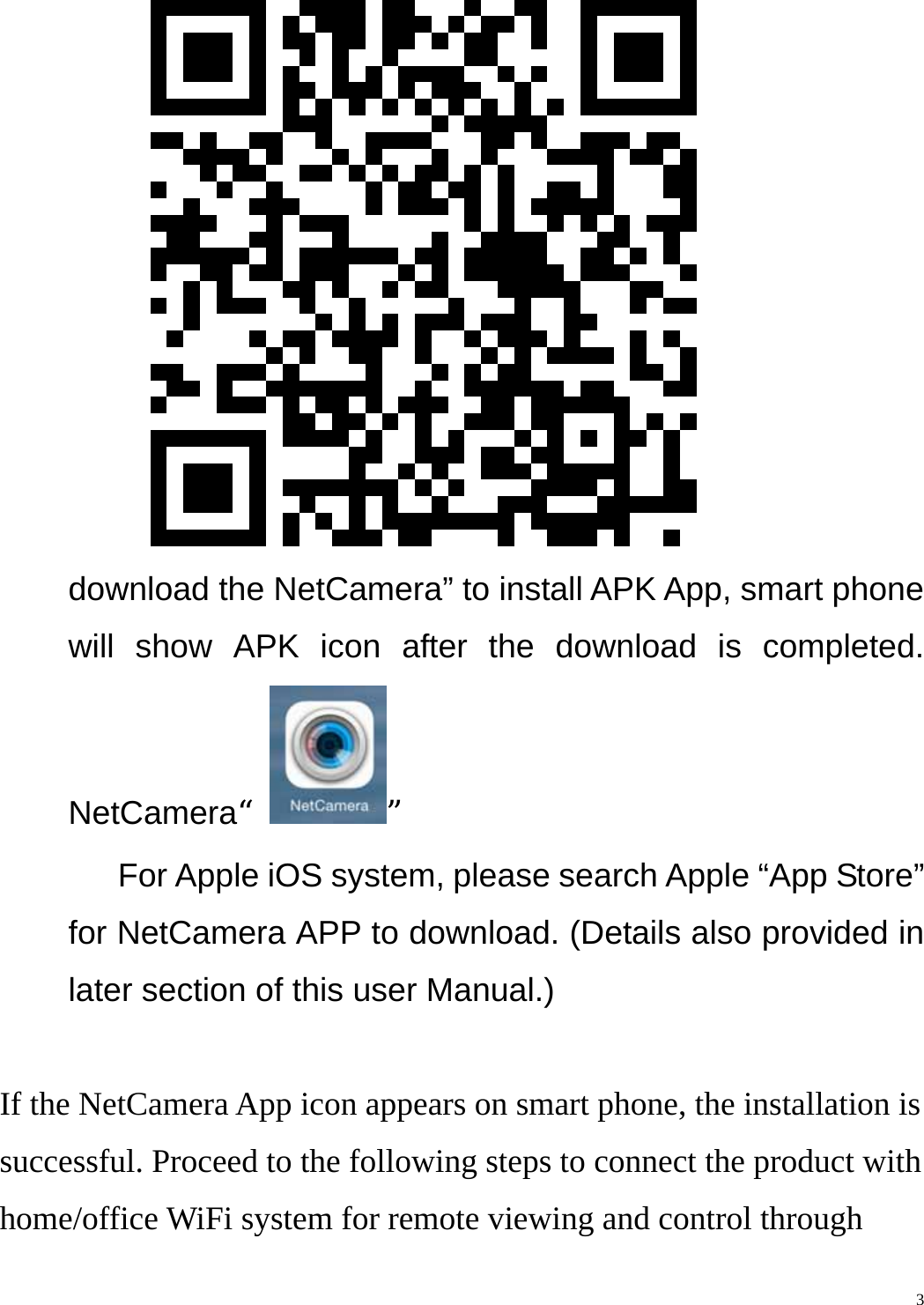    3       download the NetCamera” to install APK App, smart phone will show APK icon after the download is completed. NetCamera“”       For Apple iOS system, please search Apple “App Store” for NetCamera APP to download. (Details also provided in later section of this user Manual.)  If the NetCamera App icon appears on smart phone, the installation is successful. Proceed to the following steps to connect the product with home/office WiFi system for remote viewing and control through 