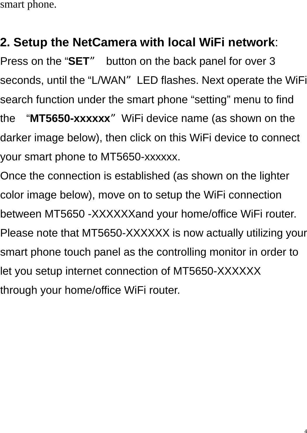    4smart phone.  2. Setup the NetCamera with local WiFi network:  Press on the “SET”  button on the back panel for over 3 seconds, until the “L/WAN”LED flashes. Next operate the WiFi search function under the smart phone “setting” menu to find the  “MT5650-xxxxxx”WiFi device name (as shown on the darker image below), then click on this WiFi device to connect your smart phone to MT5650-xxxxxx.   Once the connection is established (as shown on the lighter color image below), move on to setup the WiFi connection between MT5650 -XXXXXXand your home/office WiFi router.   Please note that MT5650-XXXXXX is now actually utilizing your smart phone touch panel as the controlling monitor in order to let you setup internet connection of MT5650-XXXXXX   through your home/office WiFi router. 