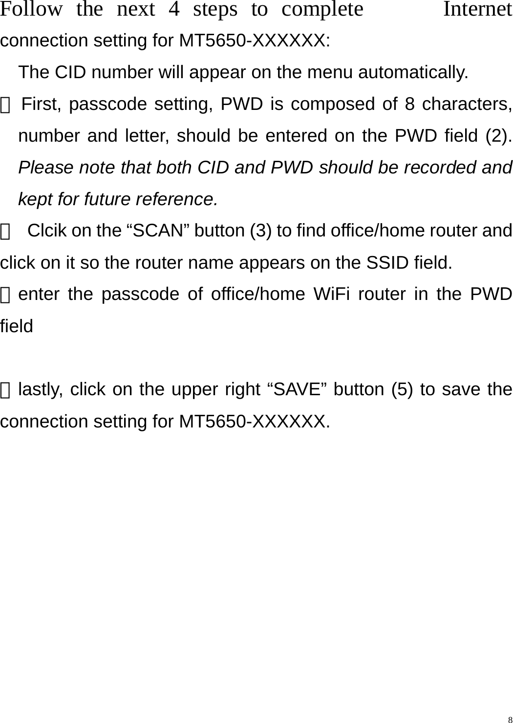    8Follow the next 4 steps to complete      Internet connection setting for MT5650-XXXXXX:     The CID number will appear on the menu automatically.   ① First, passcode setting, PWD is composed of 8 characters, number and letter, should be entered on the PWD field (2). Please note that both CID and PWD should be recorded and kept for future reference. ②  Clcik on the “SCAN” button (3) to find office/home router and click on it so the router name appears on the SSID field. ③enter the passcode of office/home WiFi router in the PWD field   ④lastly, click on the upper right “SAVE” button (5) to save the connection setting for MT5650-XXXXXX. 