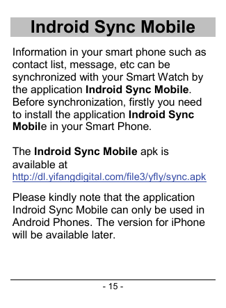- 15 - Indroid Sync Mobile Information in your smart phone such as contact list, message, etc can be synchronized with your Smart Watch by the application Indroid Sync Mobile. Before synchronization, firstly you need to install the application Indroid Sync Mobile in your Smart Phone.  The Indroid Sync Mobile apk is available at http://dl.yifangdigital.com/file3/yfly/sync.apk Please kindly note that the application Indroid Sync Mobile can only be used in Android Phones. The version for iPhone will be available later.     