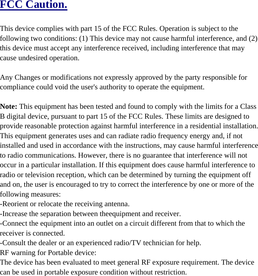 FCC Caution.  This device complies with part 15 of the FCC Rules. Operation is subject to the following two conditions: (1) This device may not cause harmful interference, and (2) this device must accept any interference received, including interference that may cause undesired operation.  Any Changes or modifications not expressly approved by the party responsible for compliance could void the user&apos;s authority to operate the equipment.  Note: This equipment has been tested and found to comply with the limits for a Class B digital device, pursuant to part 15 of the FCC Rules. These limits are designed to provide reasonable protection against harmful interference in a residential installation. This equipment generates uses and can radiate radio frequency energy and, if not installed and used in accordance with the instructions, may cause harmful interference to radio communications. However, there is no guarantee that interference will not occur in a particular installation. If this equipment does cause harmful interference to radio or television reception, which can be determined by turning the equipment off and on, the user is encouraged to try to correct the interference by one or more of the following measures: -Reorient or relocate the receiving antenna. -Increase the separation between theequipment and receiver. -Connect the equipment into an outlet on a circuit different from that to which the receiver is connected. -Consult the dealer or an experienced radio/TV technician for help. RF warning for Portable device:   The device has been evaluated to meet general RF exposure requirement. The device can be used in portable exposure condition without restriction.    