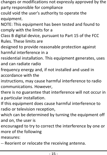 - 15 - changesormodificationsnotexpresslyapprovedbythepartyresponsibleforcompliancecouldvoidtheuser&apos;sauthoritytooperatetheequipment.NOTE:ThisequipmenthasbeentestedandfoundtocomplywiththelimitsforaClassBdigitaldevice,pursuanttoPart15oftheFCCRules.Theselimitsaredesignedtoprovidereasonableprotectionagainstharmfulinterferenceinaresidentialinstallation.Thisequipmentgenerates,usesandcanradiateradiofrequencyenergyand,ifnotinstalledandusedinaccordancewiththeinstructions,maycauseharmfulinterferencetoradiocommunications.However,thereisnoguaranteethatinterferencewillnotoccurinaparticularinstallation.Ifthisequipmentdoescauseharmfulinterferencetoradioortelevisionreception,whichcanbedeterminedbyturningtheequipmentoffandon,theuserisencouragedtotrytocorrecttheinterferencebyoneormoreofthefollowingmeasures:‐‐Reorientorrelocatethereceivingantenna.