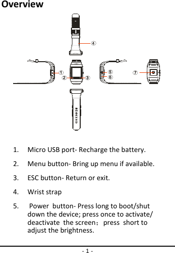 - 1 - Overview1. MicroUSBport‐Rechargethebattery.2. Menubutton‐Bringupmenuifavailable.3. ESCbutton‐Returnorexit.4. Wriststrap5. Powerbutton‐Presslongtoboot/shutdownthedevice;pressoncetoactivate/deactivatethescreen；pressshorttoadjust the brightness.