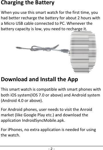 ChargingWhenyouushadbetterreaMicroUSBcbatterycapacDownloadThissmartwabothiOSsyst(Android4.0ForAndroidpmarket(likeGapplicationInForiPhones,thewatch.- 2 -theBatterysethissmartwatchechargethebattercableconnectedtcityislow,youneedandInstallatchiscompatibleem(IOS7.0oraboorabove).phones,userneedGooglePlayetc.)androidSyncMobilenoextraapplicatiohforthefirsttimeyforabout2houroPC.Wheneverthedtorechargeit.theAppewithsmartphoneove)andAndroidsdstovisittheAnroanddownloadthe.apk.onisneededforue,yourswithheeswithsystemoidsing