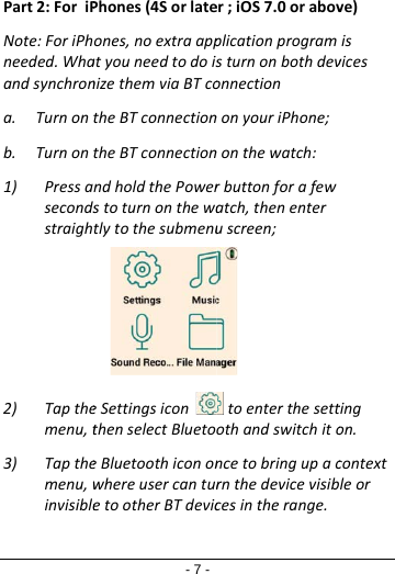 Part2:ForiPNote:ForiPhneeded.Whaandsynchrona. Turnonb. Turnon1) Pressasecondsstraigh2) Tapthemenu,t3) Tapthemenu,winvisible- 7 -Phones(4Sorlateones,noextraappatyouneedtodoisnizethemviaBTcotheBTconnectiontheBTconnectionndholdthePowerstoturnonthewatlytothesubmenueSettingsiconthenselectBluetoeBluetoothicononwhereusercanturetootherBTdevicer;iOS7.0orabovplicationprogramsturnonbothdevonnectionnonyouriPhone;nonthewatch:rbuttonforafewatch,thenenteruscreen;toenterthesettothandswitchitoncetobringupacrnthedevicevisibcesintherange.ve)isvicestingon.contextleor