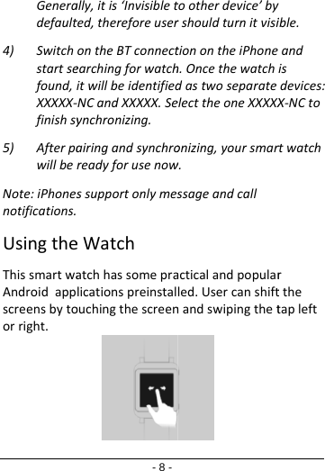 Generadefault4) Switchstartsefound,XXXXX‐finishsy5) AfterpawillbeNote:iPhonesnotifications.UsingtheThissmartwaAndroidappscreensbytoorright.- 8 -ally,itis‘Invisibletted,thereforeuserontheBTconnectearchingforwatchitwillbeidentified‐NCandXXXXX.Seynchronizing.airingandsynchroreadyforusenowssupportonlymeseWatchatchhassomepralicationspreinstalouchingthescreentootherdevice’byrshouldturnitvisitionontheiPhoneh.OncethewatchdastwoseparateelecttheoneXXXXXonizing,yoursmarw.ssageandcallacticalandpopularled.Usercanshiftnandswipingthetyible.andisdevices:X‐NCtortwatchrtthetapleft