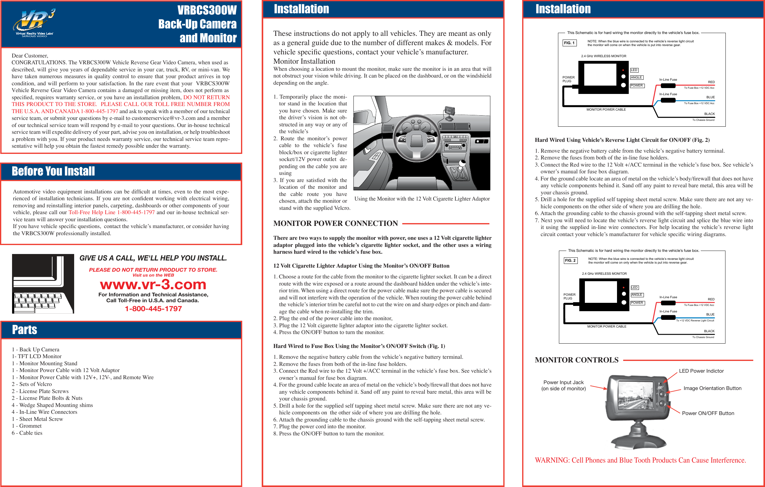 These instructions do not apply to all vehicles. They are meant as only as a general guide due to the number of different makes &amp; models. For vehicle speciﬁc questions, contact your vehicleʼs manufacturer.Monitor InstallationWhen choosing a location to mount the monitor, make sure the monitor is in an area that will not obstruct your vision while driving. It can be placed on the dashboard, or on the windshield depending on the angle.1. Temporarily place the moni-tor stand  in  the  location that you have  chosen. Make sure the driverʼs vision is not  ob-structed in any way or any of the vehicleʼs 2.  Route  the  monitorʼs  power cable  to  the  vehicleʼs  fuse block/box or cigarette lighter socket/12V power outlet  de-pending on the cable you are using3.  If  you  are  satisﬁed  with  the location  of  the  monitor  and the  cable  route  you  have chosen, attach the monitor or stand with the supplied Velcro.MONITOR POWER CONNECTIONThere are two ways to supply the monitor with power, one uses a 12 Volt cigarette lighter adaptor plugged  into  the  vehicleʼs cigarette lighter socket, and the other uses  a  wiring harness hard wired to the vehicleʼs fuse box.12 Volt Cigarette Lighter Adaptor Using the Monitorʼs ON/OFF Button1. Choose a route for the cable from the monitor to the cigarette lighter socket. It can be a direct route with the wire exposed or a route around the dashboard hidden under the vehicleʼs inte-rior trim. When using a direct route for the power cable make sure the power cable is secured and will not interfere with the operation of the vehicle. When routing the power cable behind the vehicleʼs interior trim be careful not to cut the wire on and sharp edges or pinch and dam-age the cable when re-installing the trim.2. Plug the end of the power cable into the monitor, 3. Plug the 12 Volt cigarette lighter adaptor into the cigarette lighter socket.4. Press the ON/OFF button to turn the monitor.  Hard Wired to Fuse Box Using the Monitorʼs ON/OFF Switch (Fig. 1) 1. Remove the negative battery cable from the vehicleʼs negative battery terminal.2. Remove the fuses from both of the in-line fuse holders.3. Connect the Red wire to the 12 Volt +/ACC terminal in the vehicleʼs fuse box. See vehicleʼs ownerʼs manual for fuse box diagram. 4. For the ground cable locate an area of metal on the vehicleʼs body/ﬁrewall that does not have any vehicle components behind it. Sand off any paint to reveal bare metal, this area will be your chassis ground.5. Drill a hole for the supplied self tapping sheet metal screw. Make sure there are not any ve-hicle components on  the other side of where you are drilling the hole.6. Attach the grounding cable to the chassis ground with the self-tapping sheet metal screw.7. Plug the power cord into the monitor.8. Press the ON/OFF button to turn the monitor. Automotive video equipment installations can be difﬁcult at times, even to the most expe-rienced of  installation  technicians.  If  you  are  not conﬁdent  working  with electrical  wiring, removing and reinstalling interior panels, carpeting, dashboards or other components of your vehicle, please call our Toll-Free Help Line 1-800-445-1797 and our in-house technical ser-vice team will answer your installation questions.If you have vehicle speciﬁc questions,  contact the vehicleʼs manufacturer, or consider having the VRBCS300W professionally installed.VRBCS300WBack-Up Camera and MonitorBefore You InstallPartsInstallation Installation1 - Back Up Camera1- TFT LCD Monitor1 - Monitor Mounting Stand1 - Monitor Power Cable with 12 Volt Adaptor1 - Monitor Power Cable with 12V+, 12V-, and Remote Wire2 - Sets of Velcro2 - License Plate Screws2 - License Plate Bolts &amp; Nuts4 - Wedge Shaped Mounting shims4 - In-Line Wire Connectors1 - Sheet Metal Screw1 - Grommet6 - Cable tiesGIVE US A CALL, WE&apos;LL HELP YOU INSTALL.1-800-445-1797PLEASE DO NOT RETURN PRODUCT TO STORE.Visit us on the WEBwww.vr-3.comFor Information and Technical Assistance,Call Toll-Free in U.S.A. and Canada. Hard Wired Using Vehicleʼs Reverse Light Circuit for ON/OFF (Fig. 2)1. Remove the negative battery cable from the vehicleʼs negative battery terminal.2. Remove the fuses from both of the in-line fuse holders.3. Connect the Red wire to the 12 Volt +/ACC terminal in the vehicleʼs fuse box. See vehicleʼs ownerʼs manual for fuse box diagram. 4. For the ground cable locate an area of metal on the vehicleʼs body/ﬁrewall that does not have any vehicle components behind it. Sand off any paint to reveal bare metal, this area will be your chassis ground.5. Drill a hole for the supplied self tapping sheet metal screw. Make sure there are not any ve-hicle components on the other side of where you are drilling the hole.6. Attach the grounding cable to the chassis ground with the self-tapping sheet metal screw.7. Next you will need to locate the vehicleʼs reverse light circuit and splice the blue wire into it using  the  supplied  in-line  wire  connectors.  For  help  locating the vehicleʼs reverse light circuit contact your vehicleʼs manufacturer for vehicle speciﬁc wiring diagrams.LED Power IndictorImage Orientation ButtonPower ON/OFF ButtonPower Input Jack(on side of monitor)MONITOR CONTROLSDear Customer,CONGRATULATIONS. The VRBCS300W Vehicle Reverse Gear Video Camera, when used as described, will give you years of dependable service in your car, truck, RV, or mini-van. We have taken numerous  measures  in  quality control to  ensure  that  your  product arrives in  top condition, and will perform to your satisfaction. In the rare event that your  VRBCS300WVehicle Reverse Gear Video Camera contains a damaged or missing item, does not perform as speciﬁed, requires warranty service, or you have an installation problem, DO NOT RETURN THIS PRODUCT TO THE STORE.  PLEASE CALL OUR TOLL FREE NUMBER FROM THE U.S.A. AND CANADA 1-800-445-1797 and ask to speak with a member of our technical service team, or submit your questions by e-mail to customerservice@vr-3.com and a member of our technical service team will respond by e-mail to your questions. Our in-house technical service team will expedite delivery of your part, advise you on installation, or help troubleshoot a problem with you. If your product needs warranty service, our technical service team repre-sentative will help you obtain the fastest remedy possible under the warranty.Using the Monitor with the 12 Volt Cigarette Lighter AdaptorTo Fuse Box +12 VDC AccTo Fuse Box +12 VDC AccTo Chassis Ground2.4 GHz WIRELESS MONITORMONITOR POWER CABLEREDBLUEBLACKPOWERANGLELEDPOWERPLUGNOTE: When the blue wire is connected to the vehicle’s reverse light circuitthe monitor will come on when the vehicle is put into reverse gear. FIG. 1This Schematic is for hard wiring the monitor directly to the vehicle’s fuse box.In-Line FuseIn-Line FuseTo Fuse Box +12 VDC AccTo +12 VDC Reverse Light CircuitTo Chassis Ground2.4 GHz WIRELESS MONITORMONITOR POWER CABLEREDBLUEBLACKPOWERANGLELEDPOWERPLUGNOTE: When the blue wire is connected to the vehicle’s reverse light circuitthe monitor will come on only when the vehicle is put into reverse gear. FIG. 2This Schematic is for hard wiring the monitor directly to the vehicle’s fuse box.In-Line FuseIn-Line FuseWARNING: Cell Phones and Blue Tooth Products Can Cause Interference.