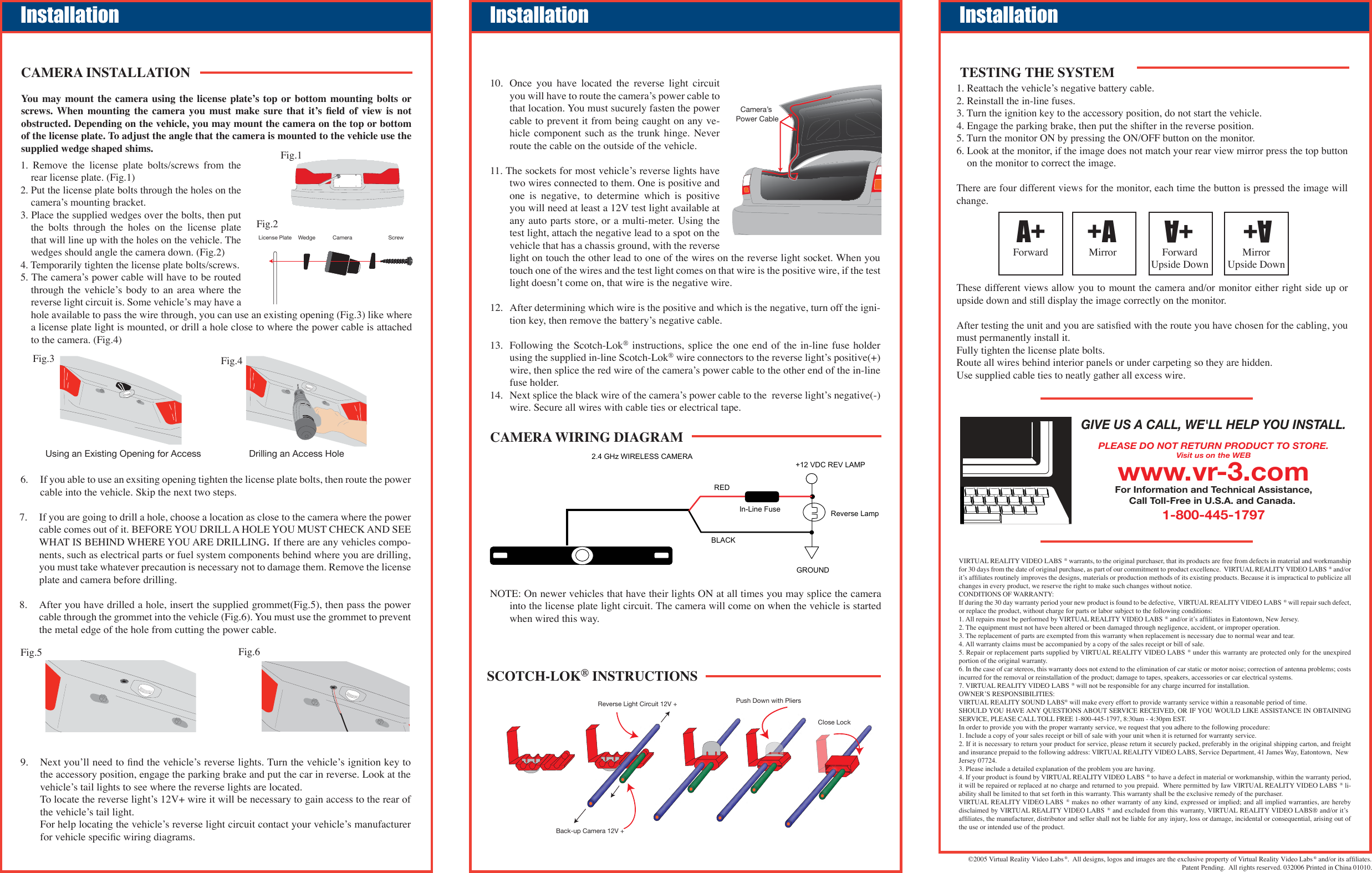 7.   If you are going to drill a hole, choose a location as close to the camera where the power cable comes out of it. BEFORE YOU DRILL A HOLE YOU MUST CHECK AND SEE WHAT IS BEHIND WHERE YOU ARE DRILLING.If there are any vehicles compo-nents, such as electrical parts or fuel system components behind where you are drilling, you must take whatever precaution is necessary not to damage them. Remove the license plate and camera before drilling.8.   After you have drilled a hole, insert the supplied grommet(Fig.5), then pass the power cable through the grommet into the vehicle (Fig.6). You must use the grommet to prevent the metal edge of the hole from cutting the power cable.©2005 Virtual Reality Video Labs®.  All designs, logos and images are the exclusive property of Virtual Reality Video Labs ® and/or its afﬁliates.Patent Pending.  All rights reserved. 032006 Printed in China 01010.10. Once  you  have  located  the  reverse  light  circuit you will have to route the cameraʼs power cable to that location. You must sucurely fasten the power cable to prevent it from being caught on any ve-hicle component  such  as the  trunk  hinge. Never route the cable on the outside of the vehicle.11. The sockets for most vehicleʼs reverse lights have two wires connected to them. One is positive and one  is  negative,  to  determine  which  is  positive you will need at least a 12V test light available at any auto parts store,  or a multi-meter. Using the test light, attach the negative lead to a spot on the vehicle that has a chassis ground, with the reverse light on touch the other lead to one of the wires on the reverse light socket. When you touch one of the wires and the test light comes on that wire is the positive wire, if the test light doesnʼt come on, that wire is the negative wire. 12.  After determining which wire is the positive and which is the negative, turn off the igni-tion key, then remove the batteryʼs negative cable. 13.  Following the Scotch-Lok® instructions, splice the one end of the in-line fuse holder using the supplied in-line Scotch-Lok® wire connectors to the reverse lightʼs positive(+) wire, then splice the red wire of the cameraʼs power cable to the other end of the in-line fuse holder. 14.  Next splice the black wire of the cameraʼs power cable to the  reverse lightʼs negative(-) wire. Secure all wires with cable ties or electrical tape.1. Reattach the vehicleʼs negative battery cable.2. Reinstall the in-line fuses.3. Turn the ignition key to the accessory position, do not start the vehicle.4. Engage the parking brake, then put the shifter in the reverse position.5. Turn the monitor ON by pressing the ON/OFF button on the monitor.6. Look at the monitor, if the image does not match your rear view mirror press the top button on the monitor to correct the image.There are four different views for the monitor, each time the button is pressed the image will change.These different views allow you to mount the camera and/or monitor either right side up or upside down and still display the image correctly on the monitor.After testing the unit and you are satisﬁed with the route you have chosen for the cabling, you must permanently install it.Fully tighten the license plate bolts.Route all wires behind interior panels or under carpeting so they are hidden.Use supplied cable ties to neatly gather all excess wire. +AMirrorA+ForwardUpside DownA+ForwardA+MirrorUpside DownInstallationCamera’s Power CableInstallationReverse Light Circuit 12V + Push Down with PliersClose Lock Back-up Camera 12V +SCOTCH-LOK® INSTRUCTIONSInstallationCAMERA WIRING DIAGRAM1.  Remove  the  license  plate  bolts/screws  from  the rear license plate. (Fig.1)2. Put the license plate bolts through the holes on the cameraʼs mounting bracket.3. Place the supplied wedges over the bolts, then put the  bolts  through  the  holes  on  the  license  plate that will line up with the holes on the vehicle. The wedges should angle the camera down. (Fig.2)4. Temporarily tighten the license plate bolts/screws.5.The cameraʼs power cable will have to be routed through the  vehicleʼs body  to  an  area  where  the reverse light circuit is. Some vehicleʼs may have a hole available to pass the wire through, you can use an existing opening (Fig.3) like where a license plate light is mounted, or drill a hole close to where the power cable is attached to the camera. (Fig.4)CAMERA INSTALLATIONYou  may  mount  the  camera  using  the license  plateʼs top  or bottom  mounting  bolts  or screws. When  mounting  the  camera  you  must  make  sure  that  itʼs  ﬁeld  of  view  is  not obstructed. Depending on the vehicle, you may mount the camera on the top or bottom of the license plate. To adjust the angle that the camera is mounted to the vehicle use the supplied wedge shaped shims.License Plate Camera ScrewWedgeUsing an Existing Opening for Access  Drilling an Access Hole 6.If you able to use an exsiting opening tighten the license plate bolts, then route the power cable into the vehicle. Skip the next two steps.9.   Next youʼll need to ﬁnd the vehicleʼs reverse lights. Turn the vehicleʼs ignition key to the accessory position, engage the parking brake and put the car in reverse. Look at the vehicleʼs tail lights to see where the reverse lights are located.   To locate the reverse lightʼs 12V+ wire it will be necessary to gain access to the rear of the vehicleʼs tail light.   For help locating the vehicleʼs reverse light circuit contact your vehicleʼs manufacturer for vehicle speciﬁc wiring diagrams. Fig.1Fig.2Fig.3 Fig.4Fig.5 Fig.6Reverse Lamp2.4 GHz WIRELESS CAMERABLACKRED+12 VDC REV LAMPGROUNDIn-Line FuseTESTING THE SYSTEMGIVE US A CALL, WE&apos;LL HELP YOU INSTALL.1-800-445-1797PLEASE DO NOT RETURN PRODUCT TO STORE.Visit us on the WEBwww.vr-3.comFor Information and Technical Assistance,Call Toll-Free in U.S.A. and Canada. VIRTUAL REALITY VIDEO LABS ® warrants, to the original purchaser, that its products are free from defects in material and workmanship for 30 days from the date of original purchase, as part of our commitment to product excellence.  VIRTUAL REALITY VIDEO LABS ® and/or itʼs afﬁliates routinely improves the designs, materials or production methods of its existing products. Because it is impractical to publicize all changes in every product, we reserve the right to make such changes without notice.CONDITIONS OF WARRANTY:If during the 30 day warranty period your new product is found to be defective,  VIRTUAL REALITY VIDEO LABS ® will repair such defect, or replace the product, without charge for parts or labor subject to the following conditions:1. All repairs must be performed by VIRTUAL REALITY VIDEO LABS ® and/or itʼs afﬁliates in Eatontown, New Jersey.2. The equipment must not have been altered or been damaged through negligence, accident, or improper operation.3. The replacement of parts are exempted from this warranty when replacement is necessary due to normal wear and tear.4. All warranty claims must be accompanied by a copy of the sales receipt or bill of sale.5. Repair or replacement parts supplied by VIRTUAL REALITY VIDEO LABS ® under this warranty are protected only for the unexpired portion of the original warranty.6. In the case of car stereos, this warranty does not extend to the elimination of car static or motor noise; correction of antenna problems; costs incurred for the removal or reinstallation of the product; damage to tapes, speakers, accessories or car electrical systems.7. VIRTUAL REALITY VIDEO LABS ® will not be responsible for any charge incurred for installation.OWNERʼS RESPONSIBILITIES:VIRTUAL REALITY SOUND LABS® will make every effort to provide warranty service within a reasonable period of time. SHOULD YOU HAVE ANY QUESTIONS ABOUT SERVICE RECEIVED, OR IF YOU WOULD LIKE ASSISTANCE IN OBTAINING SERVICE, PLEASE CALL TOLL FREE 1-800-445-1797, 8:30am - 4:30pm EST.In order to provide you with the proper warranty service, we request that you adhere to the following procedure:1. Include a copy of your sales receipt or bill of sale with your unit when it is returned for warranty service.2. If it is necessary to return your product for service, please return it securely packed, preferably in the original shipping carton, and freight and insurance prepaid to the following address: VIRTUAL REALITY VIDEO LABS, Service Department, 41 James Way, Eatontown,  New Jersey 07724.3. Please include a detailed explanation of the problem you are having.4. If your product is found by VIRTUAL REALITY VIDEO LABS ® to have a defect in material or workmanship, within the warranty period, it will be repaired or replaced at no charge and returned to you prepaid.  Where permitted by Iaw VIRTUAL REALITY VIDEO LABS ® li-ability shall be limited to that set forth in this warranty. This warranty shall be the exclusive remedy of the purchaser.VIRTUAL REALITY VIDEO LABS ® makes no other warranty of any kind, expressed or implied; and all implied warranties, are hereby disclaimed by VIRTUAL REALITY VIDEO LABS ® and excluded from this warranty, VIRTUAL REALITY VIDEO LABS® and/or itʼs afﬁliates, the manufacturer, distributor and seller shall not be liable for any injury, loss or damage, incidental or consequential, arising out of the use or intended use of the product.NOTE: On newer vehicles that have their lights ON at all times you may splice the camera into the license plate light circuit. The camera will come on when the vehicle is started when wired this way.