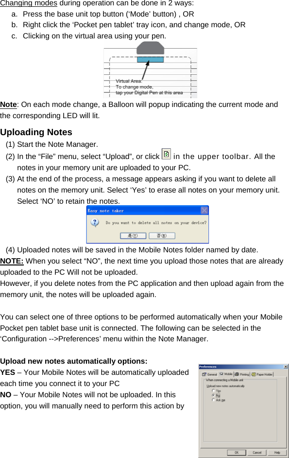  15 Changing modes during operation can be done in 2 ways: a.  Press the base unit top button (‘Mode’ button) , OR b.  Right click the ‘Pocket pen tablet’ tray icon, and change mode, OR c.  Clicking on the virtual area using your pen.  Note: On each mode change, a Balloon will popup indicating the current mode and the corresponding LED will lit. Uploading Notes  (1) Start the Note Manager. (2) In the “File” menu, select “Upload”, or click   in the upper toolbar. All the notes in your memory unit are uploaded to your PC.  (3) At the end of the process, a message appears asking if you want to delete all notes on the memory unit. Select ‘Yes’ to erase all notes on your memory unit. Select ‘NO’ to retain the notes.  (4) Uploaded notes will be saved in the Mobile Notes folder named by date.  NOTE: When you select “NO”, the next time you upload those notes that are already uploaded to the PC Will not be uploaded. However, if you delete notes from the PC application and then upload again from the memory unit, the notes will be uploaded again.   You can select one of three options to be performed automatically when your Mobile Pocket pen tablet base unit is connected. The following can be selected in the ‘Configuration --&gt;Preferences’ menu within the Note Manager.  Upload new notes automatically options: YES – Your Mobile Notes will be automatically uploaded each time you connect it to your PC NO – Your Mobile Notes will not be uploaded. In this option, you will manually need to perform this action by 