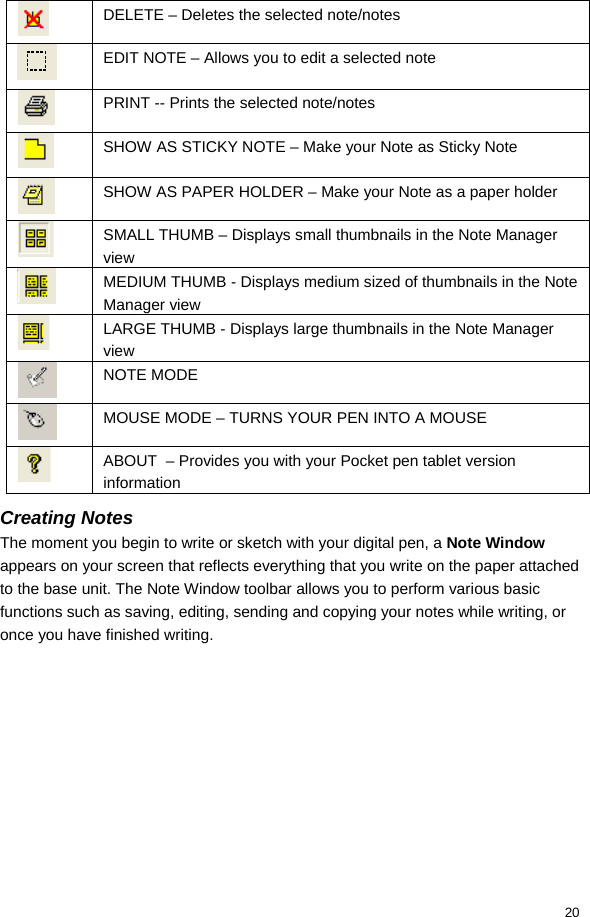  20  DELETE – Deletes the selected note/notes  EDIT NOTE – Allows you to edit a selected note  PRINT -- Prints the selected note/notes  SHOW AS STICKY NOTE – Make your Note as Sticky Note  SHOW AS PAPER HOLDER – Make your Note as a paper holder  SMALL THUMB – Displays small thumbnails in the Note Manager view  MEDIUM THUMB - Displays medium sized of thumbnails in the Note Manager view  LARGE THUMB - Displays large thumbnails in the Note Manager view  NOTE MODE  MOUSE MODE – TURNS YOUR PEN INTO A MOUSE  ABOUT  – Provides you with your Pocket pen tablet version information Creating Notes The moment you begin to write or sketch with your digital pen, a Note Window appears on your screen that reflects everything that you write on the paper attached to the base unit. The Note Window toolbar allows you to perform various basic functions such as saving, editing, sending and copying your notes while writing, or once you have finished writing.  
