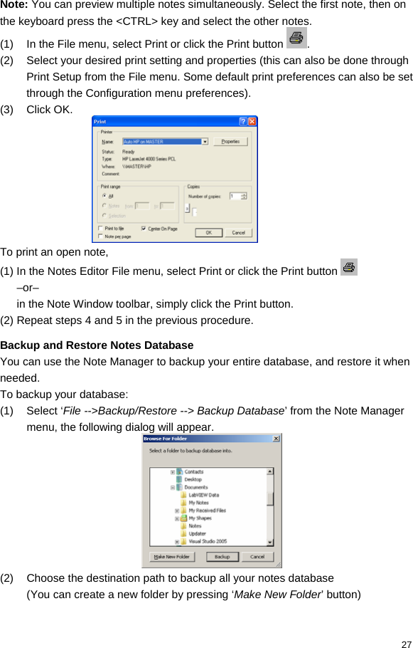  27 Note: You can preview multiple notes simultaneously. Select the first note, then on the keyboard press the &lt;CTRL&gt; key and select the other notes. (1)  In the File menu, select Print or click the Print button  . (2)  Select your desired print setting and properties (this can also be done through Print Setup from the File menu. Some default print preferences can also be set through the Configuration menu preferences). (3) Click OK.  To print an open note,  (1) In the Notes Editor File menu, select Print or click the Print button   –or– in the Note Window toolbar, simply click the Print button.  (2) Repeat steps 4 and 5 in the previous procedure.  Backup and Restore Notes Database You can use the Note Manager to backup your entire database, and restore it when needed. To backup your database: (1) Select ‘File --&gt;Backup/Restore --&gt; Backup Database’ from the Note Manager menu, the following dialog will appear.  (2)  Choose the destination path to backup all your notes database (You can create a new folder by pressing ‘Make New Folder’ button) 