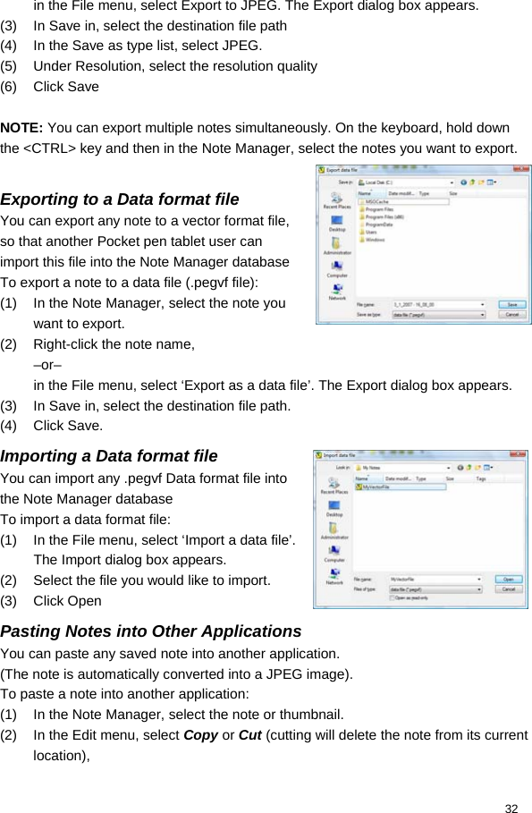  32 in the File menu, select Export to JPEG. The Export dialog box appears. (3)  In Save in, select the destination file path (4)  In the Save as type list, select JPEG. (5)  Under Resolution, select the resolution quality (6) Click Save  NOTE: You can export multiple notes simultaneously. On the keyboard, hold down the &lt;CTRL&gt; key and then in the Note Manager, select the notes you want to export.  Exporting to a Data format file You can export any note to a vector format file, so that another Pocket pen tablet user can import this file into the Note Manager database To export a note to a data file (.pegvf file): (1)  In the Note Manager, select the note you want to export. (2)  Right-click the note name,  –or– in the File menu, select ‘Export as a data file’. The Export dialog box appears. (3)  In Save in, select the destination file path. (4) Click Save. Importing a Data format file You can import any .pegvf Data format file into the Note Manager database To import a data format file: (1)  In the File menu, select ‘Import a data file’. The Import dialog box appears. (2)  Select the file you would like to import. (3) Click Open Pasting Notes into Other Applications You can paste any saved note into another application. (The note is automatically converted into a JPEG image).  To paste a note into another application: (1)  In the Note Manager, select the note or thumbnail.  (2)  In the Edit menu, select Copy or Cut (cutting will delete the note from its current location),  