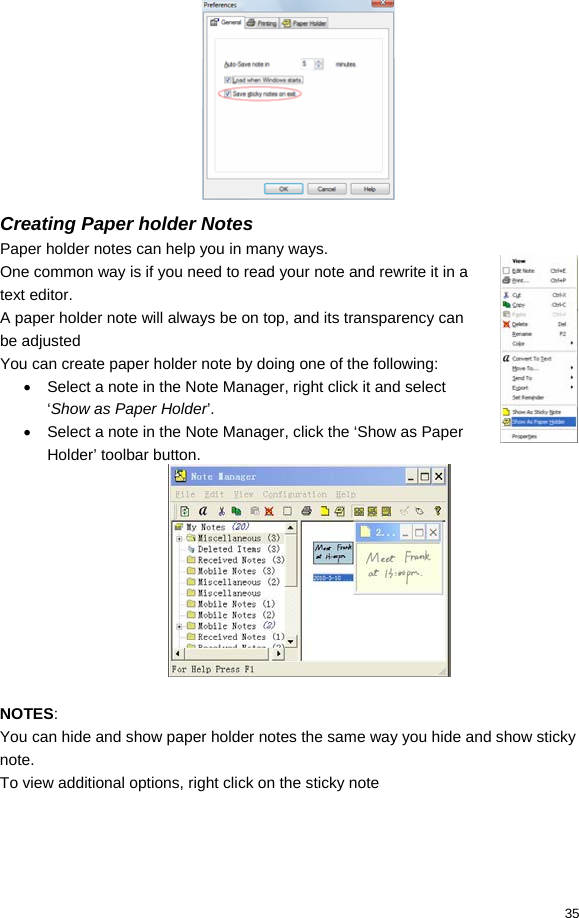  35  Creating Paper holder Notes Paper holder notes can help you in many ways. One common way is if you need to read your note and rewrite it in a text editor. A paper holder note will always be on top, and its transparency can be adjusted You can create paper holder note by doing one of the following: •  Select a note in the Note Manager, right click it and select ‘Show as Paper Holder’. •  Select a note in the Note Manager, click the ‘Show as Paper Holder’ toolbar button.   NOTES: You can hide and show paper holder notes the same way you hide and show sticky note. To view additional options, right click on the sticky note 