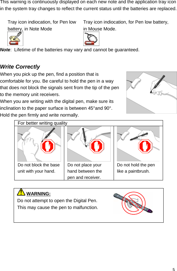  5 This warning is continuously displayed on each new note and the application tray icon in the system tray changes to reflect the current status until the batteries are replaced.  Tray icon indiocation, for Pen low battery, in Note Mode  Tray icon indiocation, for Pen low battery, in Mouse Mode.  Note:  Lifetime of the batteries may vary and cannot be guaranteed.  Write Correctly When you pick up the pen, find a position that is comfortable for you. Be careful to hold the pen in a way that does not block the signals sent from the tip of the pen to the memory unit receivers. When you are writing with the digital pen, make sure its inclination to the paper surface is between 45°and 90°. Hold the pen firmly and write normally.   WARNING:  Do not attempt to open the Digital Pen. This may cause the pen to malfunction.  For better writing quality Do not block the base unit with your hand. Do not place your hand between the pen and receiver. Do not hold the pen like a paintbrush. 