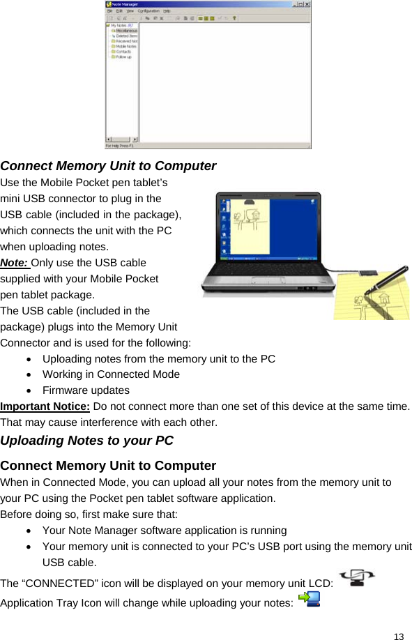  13  Connect Memory Unit to Computer Use the Mobile Pocket pen tablet’s mini USB connector to plug in the USB cable (included in the package), which connects the unit with the PC when uploading notes. Note: Only use the USB cable supplied with your Mobile Pocket pen tablet package. The USB cable (included in the package) plugs into the Memory Unit Connector and is used for the following: •  Uploading notes from the memory unit to the PC •  Working in Connected Mode • Firmware updates Important Notice: Do not connect more than one set of this device at the same time. That may cause interference with each other. Uploading Notes to your PC Connect Memory Unit to Computer When in Connected Mode, you can upload all your notes from the memory unit to your PC using the Pocket pen tablet software application. Before doing so, first make sure that: •  Your Note Manager software application is running •  Your memory unit is connected to your PC’s USB port using the memory unit USB cable. The “CONNECTED” icon will be displayed on your memory unit LCD:   Application Tray Icon will change while uploading your notes:   