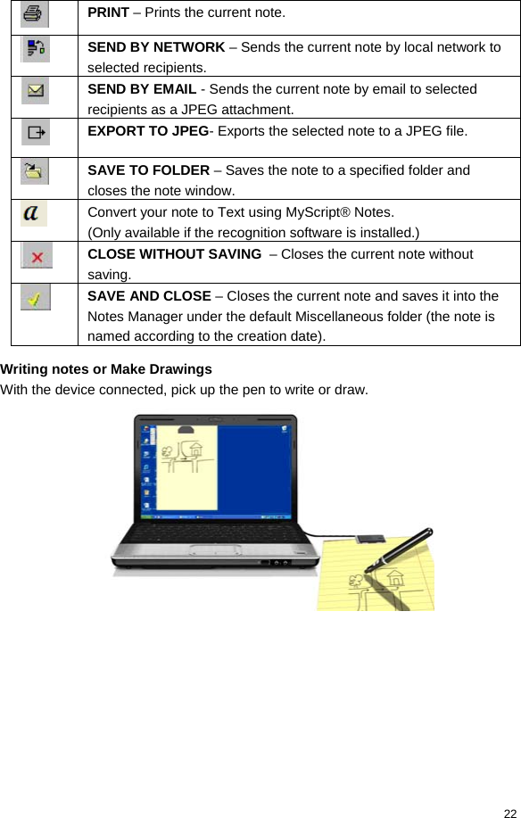  22  PRINT – Prints the current note.  SEND BY NETWORK – Sends the current note by local network to selected recipients.  SEND BY EMAIL - Sends the current note by email to selected recipients as a JPEG attachment.  EXPORT TO JPEG- Exports the selected note to a JPEG file.  SAVE TO FOLDER – Saves the note to a specified folder and closes the note window.  Convert your note to Text using MyScript® Notes.  (Only available if the recognition software is installed.)  CLOSE WITHOUT SAVING  – Closes the current note without saving.  SAVE AND CLOSE – Closes the current note and saves it into the Notes Manager under the default Miscellaneous folder (the note is named according to the creation date). Writing notes or Make Drawings With the device connected, pick up the pen to write or draw.   