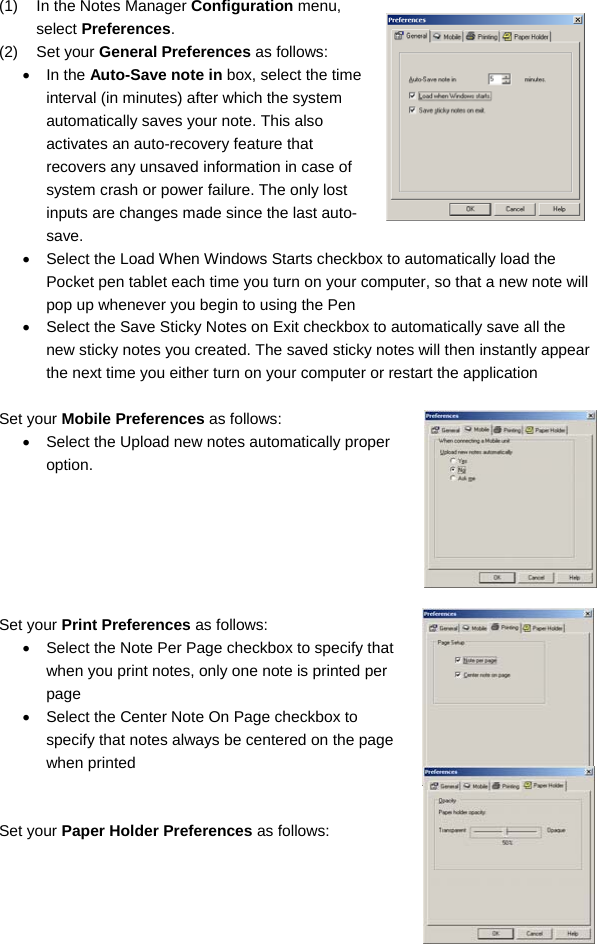 29 (1)  In the Notes Manager Configuration menu, select Preferences. (2) Set your General Preferences as follows: • In the Auto-Save note in box, select the time interval (in minutes) after which the system automatically saves your note. This also activates an auto-recovery feature that recovers any unsaved information in case of system crash or power failure. The only lost inputs are changes made since the last auto-save.  •  Select the Load When Windows Starts checkbox to automatically load the Pocket pen tablet each time you turn on your computer, so that a new note will pop up whenever you begin to using the Pen •  Select the Save Sticky Notes on Exit checkbox to automatically save all the new sticky notes you created. The saved sticky notes will then instantly appear the next time you either turn on your computer or restart the application  Set your Mobile Preferences as follows: •  Select the Upload new notes automatically proper option.       Set your Print Preferences as follows: •  Select the Note Per Page checkbox to specify that when you print notes, only one note is printed per page •  Select the Center Note On Page checkbox to specify that notes always be centered on the page when printed   Set your Paper Holder Preferences as follows: 