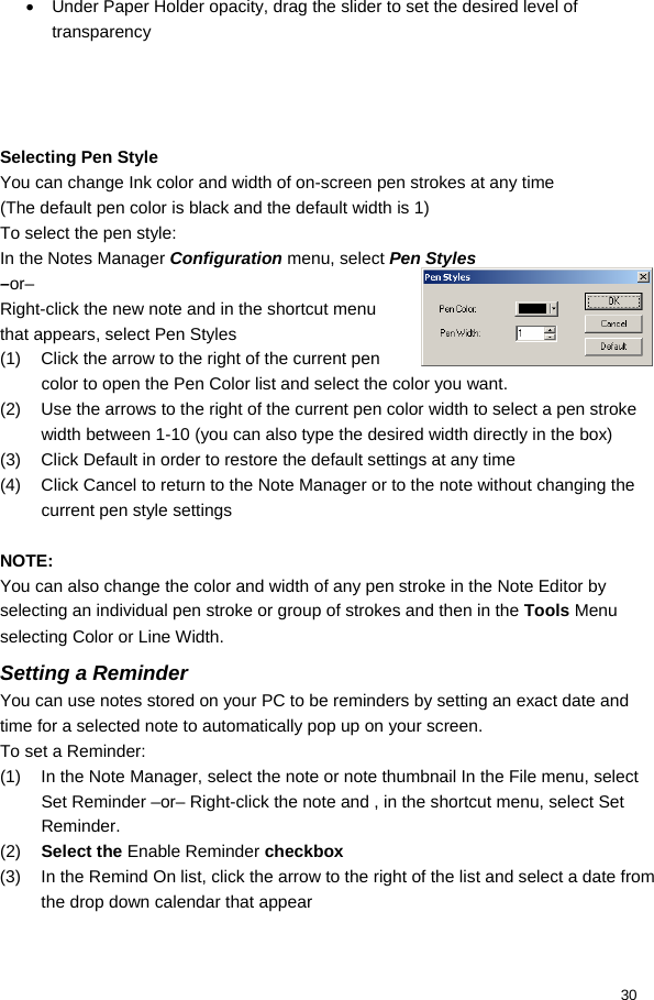  30 •  Under Paper Holder opacity, drag the slider to set the desired level of transparency     Selecting Pen Style You can change Ink color and width of on-screen pen strokes at any time (The default pen color is black and the default width is 1) To select the pen style: In the Notes Manager Configuration menu, select Pen Styles  –or– Right-click the new note and in the shortcut menu that appears, select Pen Styles (1)  Click the arrow to the right of the current pen color to open the Pen Color list and select the color you want. (2)  Use the arrows to the right of the current pen color width to select a pen stroke width between 1-10 (you can also type the desired width directly in the box) (3)  Click Default in order to restore the default settings at any time (4)  Click Cancel to return to the Note Manager or to the note without changing the current pen style settings  NOTE: You can also change the color and width of any pen stroke in the Note Editor by selecting an individual pen stroke or group of strokes and then in the Tools Menu selecting Color or Line Width. Setting a Reminder  You can use notes stored on your PC to be reminders by setting an exact date and time for a selected note to automatically pop up on your screen. To set a Reminder: (1)  In the Note Manager, select the note or note thumbnail In the File menu, select Set Reminder –or– Right-click the note and , in the shortcut menu, select Set Reminder. (2)  Select the Enable Reminder checkbox (3)  In the Remind On list, click the arrow to the right of the list and select a date from the drop down calendar that appear 