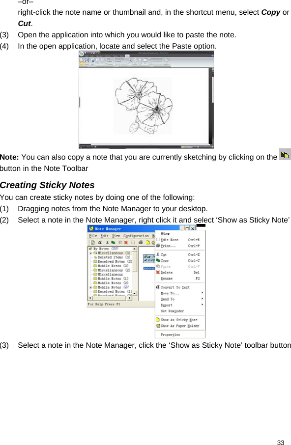  33 –or– right-click the note name or thumbnail and, in the shortcut menu, select Copy or Cut. (3)  Open the application into which you would like to paste the note. (4)  In the open application, locate and select the Paste option.  Note: You can also copy a note that you are currently sketching by clicking on the   button in the Note Toolbar Creating Sticky Notes You can create sticky notes by doing one of the following: (1)  Dragging notes from the Note Manager to your desktop. (2)  Select a note in the Note Manager, right click it and select ‘Show as Sticky Note’  (3)  Select a note in the Note Manager, click the ‘Show as Sticky Note’ toolbar button 