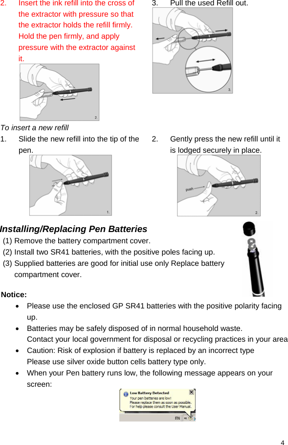  4 2.  Insert the ink refill into the cross of the extractor with pressure so that the extractor holds the refill firmly. Hold the pen firmly, and apply pressure with the extractor against it.  3.  Pull the used Refill out.  To insert a new refill   1.  Slide the new refill into the tip of the pen.  2.  Gently press the new refill until it is lodged securely in place.   Installing/Replacing Pen Batteries (1) Remove the battery compartment cover. (2) Install two SR41 batteries, with the positive poles facing up. (3) Supplied batteries are good for initial use only Replace battery compartment cover.  Notice: •  Please use the enclosed GP SR41 batteries with the positive polarity facing up. •  Batteries may be safely disposed of in normal household waste. Contact your local government for disposal or recycling practices in your area •  Caution: Risk of explosion if battery is replaced by an incorrect type Please use silver oxide button cells battery type only. •  When your Pen battery runs low, the following message appears on your screen:  