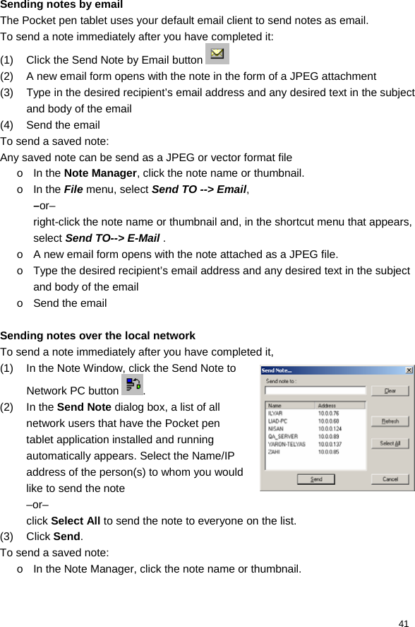  41  Sending notes by email The Pocket pen tablet uses your default email client to send notes as email.  To send a note immediately after you have completed it: (1)  Click the Send Note by Email button   (2)  A new email form opens with the note in the form of a JPEG attachment (3)  Type in the desired recipient’s email address and any desired text in the subject and body of the email (4) Send the email To send a saved note: Any saved note can be send as a JPEG or vector format file o In the Note Manager, click the note name or thumbnail.  o In the File menu, select Send TO --&gt; Email, –or– right-click the note name or thumbnail and, in the shortcut menu that appears, select Send TO--&gt; E-Mail . o  A new email form opens with the note attached as a JPEG file.  o  Type the desired recipient’s email address and any desired text in the subject and body of the email o Send the email  Sending notes over the local network To send a note immediately after you have completed it,  (1)  In the Note Window, click the Send Note to Network PC button  . (2) In the Send Note dialog box, a list of all network users that have the Pocket pen tablet application installed and running automatically appears. Select the Name/IP address of the person(s) to whom you would like to send the note –or– click Select All to send the note to everyone on the list. (3) Click Send. To send a saved note: o  In the Note Manager, click the note name or thumbnail.  