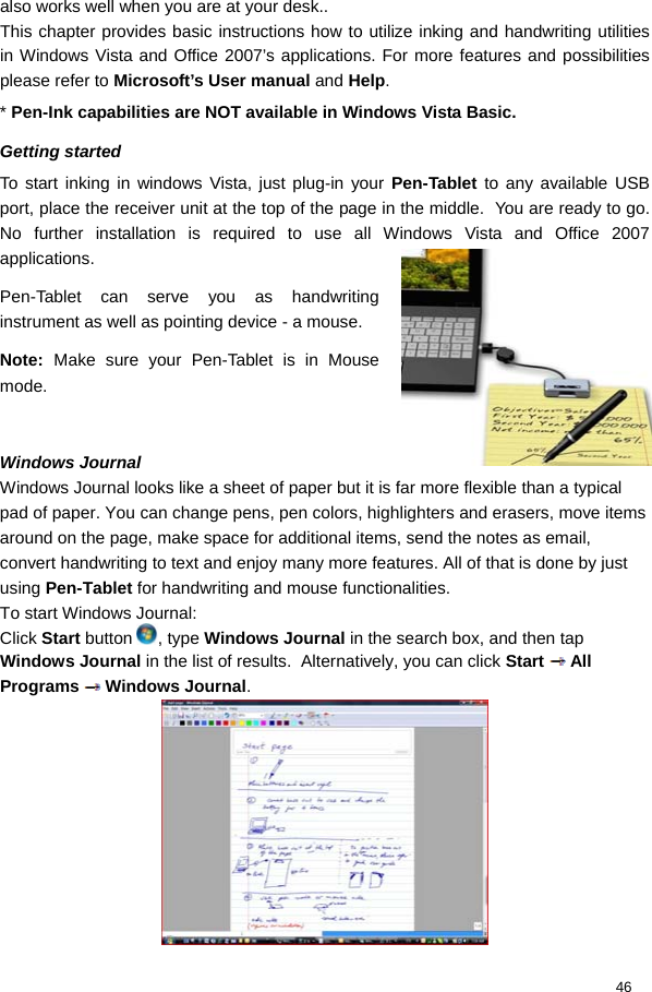  46 also works well when you are at your desk..  This chapter provides basic instructions how to utilize inking and handwriting utilities in Windows Vista and Office 2007’s applications. For more features and possibilities please refer to Microsoft’s User manual and Help.  * Pen-Ink capabilities are NOT available in Windows Vista Basic.  Getting started To start inking in windows Vista, just plug-in your Pen-Tablet to any available USB port, place the receiver unit at the top of the page in the middle.  You are ready to go. No further installation is required to use all Windows Vista and Office 2007 applications.  Pen-Tablet can serve you as handwriting instrument as well as pointing device - a mouse.  Note:  Make sure your Pen-Tablet is in Mouse mode.   Windows Journal  Windows Journal looks like a sheet of paper but it is far more flexible than a typical pad of paper. You can change pens, pen colors, highlighters and erasers, move items around on the page, make space for additional items, send the notes as email, convert handwriting to text and enjoy many more features. All of that is done by just using Pen-Tablet for handwriting and mouse functionalities. To start Windows Journal: Click Start button  , type Windows Journal in the search box, and then tap Windows Journal in the list of results.  Alternatively, you can click Start   All Programs   Windows Journal.   