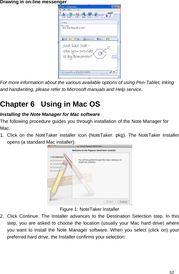  52 Drawing in on-line messenger  For more information about the various available options of using Pen-Tablet, inking and handwriting, please refer to Microsoft manuals and Help service.  Chapter 6   Using in Mac OS Installing the Note Manager for Mac software  The following procedure guides you through installation of the Note Manager for Mac.  1.  Click on the NoteTaker installer icon (NoteTaker. pkg). The NoteTaker Installer opens (a standard Mac installer):   Figure 1: NoteTaker Installer 2.  Click Continue. The Installer advances to the Destination Selection step. In this step, you are asked to choose the location (usually your Mac hard drive) where you want to install the Note Manager software. When you select (click on) your preferred hard drive, the Installer confirms your selection:  