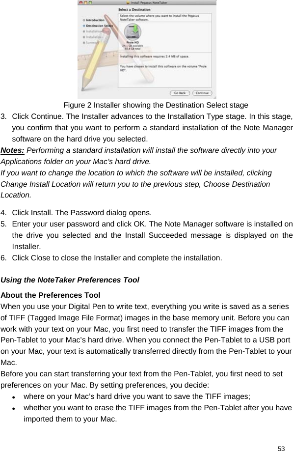  53  Figure 2 Installer showing the Destination Select stage 3.  Click Continue. The Installer advances to the Installation Type stage. In this stage, you confirm that you want to perform a standard installation of the Note Manager software on the hard drive you selected.  Notes: Performing a standard installation will install the software directly into your Applications folder on your Mac’s hard drive.  If you want to change the location to which the software will be installed, clicking Change Install Location will return you to the previous step, Choose Destination Location.  4.  Click Install. The Password dialog opens.  5.  Enter your user password and click OK. The Note Manager software is installed on the drive you selected and the Install Succeeded message is displayed on the Installer.  6.  Click Close to close the Installer and complete the installation.  Using the NoteTaker Preferences Tool About the Preferences Tool When you use your Digital Pen to write text, everything you write is saved as a series of TIFF (Tagged Image File Format) images in the base memory unit. Before you can work with your text on your Mac, you first need to transfer the TIFF images from the Pen-Tablet to your Mac’s hard drive. When you connect the Pen-Tablet to a USB port on your Mac, your text is automatically transferred directly from the Pen-Tablet to your Mac.  Before you can start transferring your text from the Pen-Tablet, you first need to set preferences on your Mac. By setting preferences, you decide:  z where on your Mac’s hard drive you want to save the TIFF images;  z whether you want to erase the TIFF images from the Pen-Tablet after you have imported them to your Mac.  