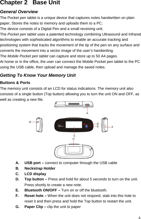  6 Chapter 2   Base Unit General Overview The Pocket pen tablet is a unique device that captures notes handwritten on plain paper, Stores the notes to memory and uploads them to a PC. The device consists of a Digital Pen and a small receiving unit. The Pocket pen tablet uses a patented technology combining Ultrasound and Infrared technologies with sophisticated algorithms to enable an accurate tracking and positioning system that tracks the movement of the tip of the pen on any surface and converts the movement into a vector image of the user’s handwriting. The Mobile Pocket pen tablet can capture and store up to 50 A4 pages. At home or in the office, the user can connect the Mobile Pocket pen tablet to the PC using the USB cable, then upload and manage the saved notes. Getting To Know Your Memory Unit Buttons &amp; Ports The memory unit consists of an LCD for status indications. The memory unit also consists of a single button (Top button) allowing you to turn the unit ON and OFF, as well as creating a new file.           A.  USB port – connect to computer through the USB cable B. Neckstrap Holder C. LCD display D.  Top button – Press and hold for about 5 seconds to turn on the unit.  Press shortly to create a new note.  E.  Bluetooth ON/OFF – Turn on or off the bluetooth.  F. Reset hole – When the unit does not respond, stab into this hole to reset it and then press and hold the Top button to restart the unit.  G. Paper Clip – clip the unit to paper 