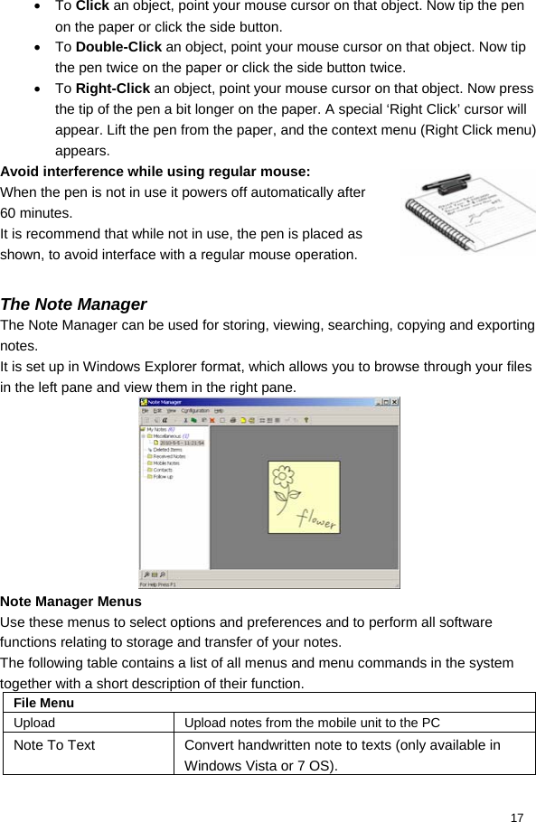  17 • To Click an object, point your mouse cursor on that object. Now tip the pen on the paper or click the side button. • To Double-Click an object, point your mouse cursor on that object. Now tip the pen twice on the paper or click the side button twice. • To Right-Click an object, point your mouse cursor on that object. Now press the tip of the pen a bit longer on the paper. A special ‘Right Click’ cursor will appear. Lift the pen from the paper, and the context menu (Right Click menu) appears. Avoid interference while using regular mouse: When the pen is not in use it powers off automatically after 60 minutes. It is recommend that while not in use, the pen is placed as shown, to avoid interface with a regular mouse operation.  The Note Manager The Note Manager can be used for storing, viewing, searching, copying and exporting notes. It is set up in Windows Explorer format, which allows you to browse through your files in the left pane and view them in the right pane.   Note Manager Menus Use these menus to select options and preferences and to perform all software functions relating to storage and transfer of your notes. The following table contains a list of all menus and menu commands in the system together with a short description of their function.  File Menu Upload  Upload notes from the mobile unit to the PC Note To Text  Convert handwritten note to texts (only available in Windows Vista or 7 OS). 