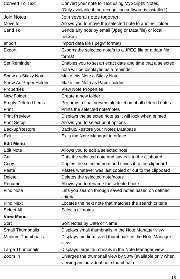  18 Convert To Text  Convert your note to Text using MyScript® Notes. (Only available if the recognition software is installed.) Join Notes  Join several notes together. Move to  Allows you to move the selected note to another folder Send To  Sends any note by email (Jpeg or Data file) or local network Import  Import data file (.pegvf format) Export  Exports the selected note/s to a JPEG file or a data file format Set Reminder  Enables you to set an exact date and time that a selected note will be displayed as a reminder Show as Sticky Note  Make this Note a Sticky Note Show As Paper Holder  Make this Note as Paper holder Properties  View Note Properties New Folder  Create a new folder Empty Deleted Items  Performs a final irreversible deletion of all deleted notes Print  Prints the selected note/notes Print Preview  Displays the selected note as it will look when printed Print Setup  Allows you to select print options Backup/Restore  Backup/Restore your Notes Database Exit  Exits the Note Manager interface Edit Menu Edit Note  Allows you to edit a selected note Cut  Cuts the selected note and saves it to the clipboard Copy  Copies the selected note and saves it to the clipboard Paste  Pastes whatever was last copied or cut to the clipboard Delete  Deletes the selected note/notes Rename  Allows you to rename the selected note Find Note  Lets you search through saved notes based on defined criteria Find Next  Locates the next note that matches the search criteria Select All  Selects all notes View Menu Sort  Sort Notes by Date or Name Small Thumbnails  Displays small thumbnails in the Note Manager view Medium Thumbnails  Displays medium sized thumbnails in the Note Manager view Large Thumbnails  Displays large thumbnails in the Note Manager view Zoom In  Enlarges the thumbnail view by 50% (available only when viewing an individual note thumbnail) 