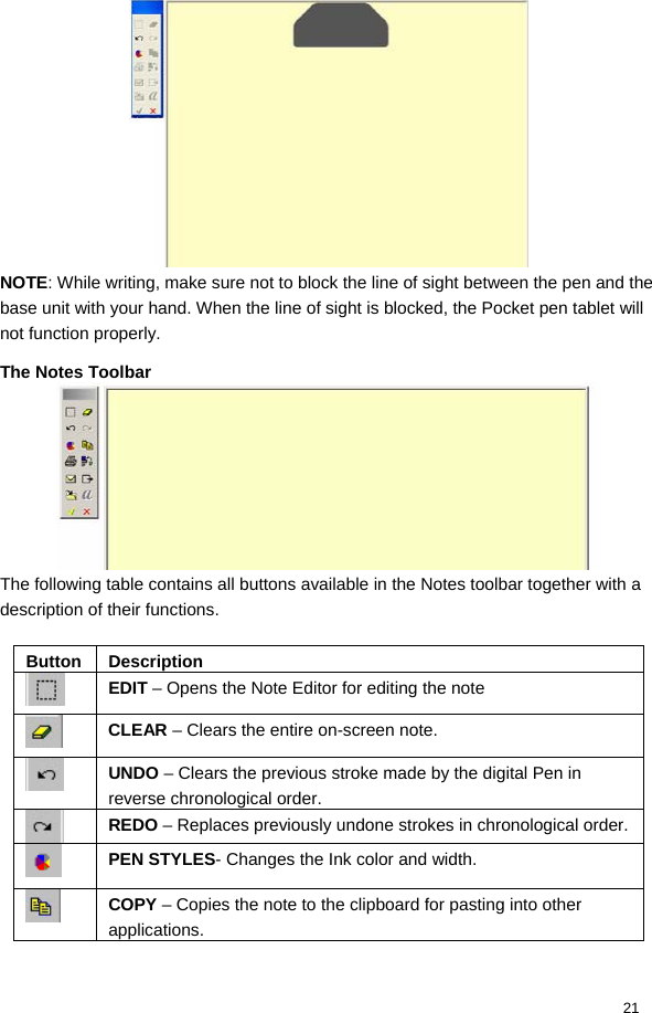  21  NOTE: While writing, make sure not to block the line of sight between the pen and the base unit with your hand. When the line of sight is blocked, the Pocket pen tablet will not function properly. The Notes Toolbar  The following table contains all buttons available in the Notes toolbar together with a description of their functions.   Button Description  EDIT – Opens the Note Editor for editing the note  CLEAR – Clears the entire on-screen note.  UNDO – Clears the previous stroke made by the digital Pen in reverse chronological order.  REDO – Replaces previously undone strokes in chronological order.  PEN STYLES- Changes the Ink color and width.  COPY – Copies the note to the clipboard for pasting into other applications. 